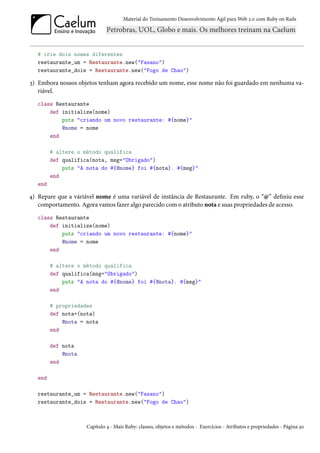 Material do Treinamento Desenvolvimento Ágil para Web 2.0 com Ruby on Rails




   # crie dois nomes diferentes
   restaurante_um = Restaurante.new("Fasano")
   restaurante_dois = Restaurante.new("Fogo de Chao")

3) Embora nossos objetos tenham agora recebido um nome, esse nome não foi guardado em nenhuma va-
   riável.
   class Restaurante
       def initialize(nome)
           puts "criando um novo restaurante: #{nome}"
           @nome = nome
       end

         # altere o método qualifica
         def qualifica(nota, msg="Obrigado")
             puts "A nota do #{@nome} foi #{nota}. #{msg}"
         end
   end

4) Repare que a váriável nome é uma variável de instância de Restaurante. Em ruby, o “@” definiu esse
   comportamento. Agora vamos fazer algo parecido com o atributo nota e suas propriedades de acesso.
   class Restaurante
       def initialize(nome)
           puts "criando um novo restaurante: #{nome}"
           @nome = nome
       end

         # altere o método qualifica
         def qualifica(msg="Obrigado")
             puts "A nota do #{@nome} foi #{@nota}. #{msg}"
         end

         # propriedades
         def nota=(nota)
             @nota = nota
         end

         def nota
             @nota
         end

   end

   restaurante_um = Restaurante.new("Fasano")
   restaurante_dois = Restaurante.new("Fogo de Chao")



                     Capítulo 4 - Mais Ruby: classes, objetos e métodos - Exercícios - Atributos e propriedades - Página 30
 