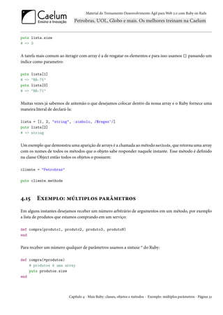 Material do Treinamento Desenvolvimento Ágil para Web 2.0 com Ruby on Rails




puts lista.size
# => 3


A tarefa mais comum ao iteragir com array é a de resgatar os elementos e para isso usamos [] passando um
índice como parametro:

puts   lista[1]
# =>   "RR-75"
puts   lista[0]
# =>   "RR-71"


Muitas vezes já sabemos de antemão o que desejamos colocar dentro da nossa array e o Ruby fornece uma
maneira literal de declará-la:

lista = [1, 2, "string", :simbolo, /$regex^/]
puts lista[2]
# => string


Um exemplo que demonstra uma aparição de arrays é a chamada ao método methods, que retorna uma array
com os nomes de todos os métodos que o objeto sabe responder naquele instante. Esse método é definido
na classe Object então todos os objetos o possuem:

cliente = "Petrobras"

puts cliente.methods



4.15     Exemplo: múltiplos parâmetros
Em alguns instantes desejamos receber um número arbitrário de argumentos em um método, por exemplo
a lista de produtos que estamos comprando em um serviço:

def compra(produto1, produto2, produto3, produtoN)
end


Para receber um número qualquer de parâmetros usamos a sintaxe * do Ruby:

def compra(*produtos)
    # produtos é uma array
    puts produtos.size
end



                          Capítulo 4 - Mais Ruby: classes, objetos e métodos - Exemplo: múltiplos parâmetros - Página 32
 