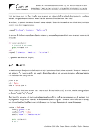 Material do Treinamento Desenvolvimento Ágil para Web 2.0 com Ruby on Rails




Note que nesse caso, em Ruby receber uma array ou um número indeterminado de argumentos resulta no
mesmo código interno ao método pois a variável produtos funciona como uma array.

A mudança ocorre na sintaxe de chamada a esse método. Na versão mostrada acima, invocamos o método
compra com diversos parâmetros:

compra("Notebook", "Pendrive", "Cafeteira")


Já no caso de definir o método recebendo uma array, somos obrigados a definir uma array no momento de
invocá-lo:

def compra(produtos)
    # produtos é uma array
    puts produtos.size
end
compra( ["Notebook", "Pendrive", "Cafeteira"] )


O operador * é chamado de splat.



4.16     Hashes
Mas nem sempre desejamos trabalhar com arrays cuja maneira de encontrar o que está lá dentro é através de
um número. Por exemplo, ao ler um arquivo de configuração de um servidor desejamos saber qual a porta
e se ele deve ativar o suporte ssh:

porta = 80
ssh = false
nome = Caelum.com.br


Nesse caso não desejamos acessar uma array através de inteiros (Fixnum), mas sim o valor correspondente
as chaves “porta”, “ssh” e “nome”.

Ruby também tem uma estrutura indexada por qualquer objeto, onde as chaves podem ser de qualquer tipo,
o que permite atingir nosso objetivo. A classe Hash é quem dá suporte a essa funcionalidade, sendo análoga
aos objetos HashMap, HashTable, arrays indexados por String e dicionários de outras linguagens.

config = Hash.new
    config["porta"] = 80
    config["ssh"] = false
    config["nome"] = "Caelum.com.br"

    puts config.size
    # => 3

                                                Capítulo 4 - Mais Ruby: classes, objetos e métodos - Hashes - Página 33
 