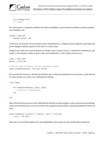 Material do Treinamento Desenvolvimento Ágil para Web 2.0 com Ruby on Rails




      puts config["ssh"]
      # => false


Por serem únicos e imutáveis, símbolos são ótimos candidatos a serem chaves em Hashes, portanto podería-
mos trabalhar com:

config = Hash.new
    config[:porta] = 80


Ao invocar um método com um número maior de parâmetros, o código fica pouco legível, já que Ruby não
possui tipagem explícita, apesar de esta não ser a única causa.

Imagine que tenho uma conta bancária em minhas mãos e desejo invocar o método de transferência, que
requer a conta destino, a data na qual o valor será transferido e o valor. Então tento invocar:

aluno = Conta.new
escola = Conta.new

# Time.now gera um objeto Time que representa "agora"
aluno.transfere(escola, Time.now, 50.00)


No momento de executar o método descobrimos que a ordem dos parâmetros era incorreta, o valor deveria
vir antes da data, de acordo com a definição do método:

class Conta

      def transfere(destino, valor, data)
          # executa a transferencia
      end

end


Mas só descobrimos esse erro ao ler a definição do método na classe original, e para contornar esse problema,
existe um movimento que se tornou comum com a popularização do Rails 2, passando parâmetro através de
hash:

aluno.transfere( {:destino => escola, :data => Time.now,
    :valor => 50.00} )


Note que o uso do Hash implicou em uma legibilidade maior apesar de uma proliferação de palavras:




                                                Capítulo 4 - Mais Ruby: classes, objetos e métodos - Hashes - Página 34
 