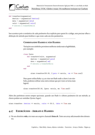 Material do Treinamento Desenvolvimento Ágil para Web 2.0 com Ruby on Rails




def transfere(argumentos)
    destino = argumentos[:destino]
    data = argumentos[:data]
    valor = argumentos[:valor]
    # executa a transferência
end


Isso acontece pois a semântica de cada parâmetro fica explícita para quem lê o código, sem precisar olhar a
definição do método para lembrar o que eram cada um dos parâmetros.


                   Combinando Hashes e não Hashes
                   Variações nos símbolos permitem melhorar ainda mais a legibilidade,
                   por exemplo:

                   class Conta
                       def transfere(valor, argumentos)
                           destino = argumentos[:para]
                           data = argumentos[:em]
                           # executa a transferência
                       end
                   end

                            aluno.transfere(50.00, {:para => escola, :em => Time.now})


                   Para quem utiliza Ruby 1.9, ao criar um Hash onde a chave é um sím-
                   bolo, podemos utilizar uma outra sintaxe que por vezes se torna mais
                   legível:

                   aluno.transfere(50.00, {para: escola, em: Time.now})



Além dos parênteses serem sempre opcionais, quando um Hash é o último parâmetro de um método, as
chaves podem ser omitidas (Syntax Sugar).

aluno.transfere :destino => escola, :valor => 50.0, :data => Time.now



4.17     Exercícios - Arrays e Hashes
1) No seu diretório ruby crie mais um arquivo chamado listas.rb. Teste um array adicionando dois elemen-
   tos.



                             Capítulo 4 - Mais Ruby: classes, objetos e métodos - Exercícios - Arrays e Hashes - Página 35
 