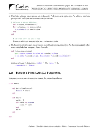 Material do Treinamento Desenvolvimento Ágil para Web 2.0 com Ruby on Rails




3) O método adiciona recebe apenas um restaurante. Podemos usar a syntax com * e refatorar o método
   para permitir multiplos restaurantes como parâmentro.
   # refatore o método adiciona
     def adiciona(*restaurantes)
     for restaurante in restaurantes
       @restaurantes << restaurante
     end
   end

      # adicione ambos de uma só vez
      franquia.adiciona restaurante_um, restaurante_dois

4) Hashes são muito úteis para passar valores indentificados nos parâmentros. Na classe restaurante adici-
   one o método fechar_compra e faça a chamada.
   def fechar_conta(dados)
       puts "Conta fechado no valor de #{dados[:valor]}
       e com nota #{dados[:nota]}. Comentário: #{dados[:comentario]}"
   end

   restaurante_um.fechar_conta :valor => 50, :nota => 9,
       :comentario => 'Gostei!'



4.18     Blocos e Programação Funcional
Imagine o exemplo a seguir que soma o saldo das contas de um banco:

class Banco

      def initialize(contas)
          @contas = contas
      end

      def status
          saldo = 0
          for conta in @contas
              saldo += conta
          end
          saldo
      end

end




                         Capítulo 4 - Mais Ruby: classes, objetos e métodos - Blocos e Programação Funcional - Página 37
 