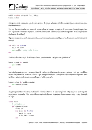 Material do Treinamento Desenvolvimento Ágil para Web 2.0 com Ruby on Rails




banco = Banco.new([200, 300, 400])
banco.status


Esse processo é executado em diversos pontos da nossa aplicação e todos eles precisam exatamente desse
comportamento.

Em um dia ensolarado, um ponto de nossa aplicação passa a necessitar da impressão dos saldos parciais,
isso é que cada soma seja impressa. Como fazer isso sem alterar os outros tantos pontos de execução e sem
duplicação de código?

O primeiro passo é perceber a necessidade que temos de inserir um código novo, desejamos incluir o seguinte
código:

for conta in @contas
    saldo += conta
    puts saldo # essa linha é nova
end


Então na chamada específica desse método, passemos esse código como “parâmetro":

banco.status do |saldo|
    puts saldo
end


Isso não é um parâmetro, e sim um bloco de código, o código que desejamos executar. Note que esse bloco
recebe um parâmetro chamado *saldo* e que esse parâmetro é o saldo parcial que desejamos imprimir. Para
facilitar a leitura podemos renomea-lo para *saldo_parcial*:

banco.status do |saldo_parcial|
    puts saldo_parcial
end


Imagine que o bloco funciona exatamente como a definição de uma função em ruby: ele pode receber parâ-
metros e ser invocado. Falta invocá-lo no código do banco, para dar a chance de execução a cada chamada
do laço:

class Banco
    # initialize...
    def status(&block)
        saldo = 0
        for conta in @contas
            saldo += conta
            block.call(saldo)
        end

                         Capítulo 4 - Mais Ruby: classes, objetos e métodos - Blocos e Programação Funcional - Página 38
 