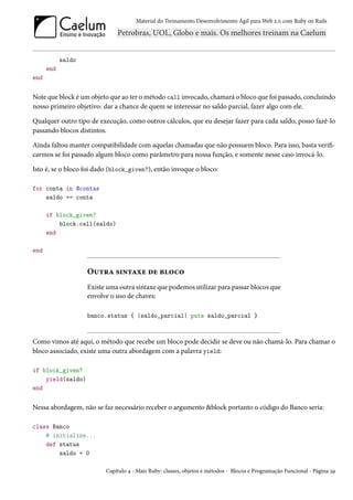 Material do Treinamento Desenvolvimento Ágil para Web 2.0 com Ruby on Rails




            saldo
      end
end


Note que block é um objeto que ao ter o método call invocado, chamará o bloco que foi passado, concluindo
nosso primeiro objetivo: dar a chance de quem se interessar no saldo parcial, fazer algo com ele.

Qualquer outro tipo de execução, como outros cálculos, que eu desejar fazer para cada saldo, posso fazê-lo
passando blocos distintos.

Ainda faltou manter compatibilidade com aquelas chamadas que não possuem bloco. Para isso, basta verifi-
carmos se foi passado algum bloco como parâmetro para nossa função, e somente nesse caso invocá-lo.

Isto é, se o bloco foi dado (block_given?), então invoque o bloco:

for conta in @contas
    saldo += conta

      if block_given?
          block.call(saldo)
      end

end


                    Outra sintaxe de bloco
                    Existe uma outra sintaxe que podemos utilizar para passar blocos que
                    envolve o uso de chaves:

                    banco.status { |saldo_parcial| puts saldo_parcial }



Como vimos até aqui, o método que recebe um bloco pode decidir se deve ou não chamá-lo. Para chamar o
bloco associado, existe uma outra abordagem com a palavra yield:

if block_given?
    yield(saldo)
end


Nessa abordagem, não se faz necessário receber o argumento &block portanto o código do Banco seria:

class Banco
    # initialize...
    def status
        saldo = 0

                          Capítulo 4 - Mais Ruby: classes, objetos e métodos - Blocos e Programação Funcional - Página 39
 