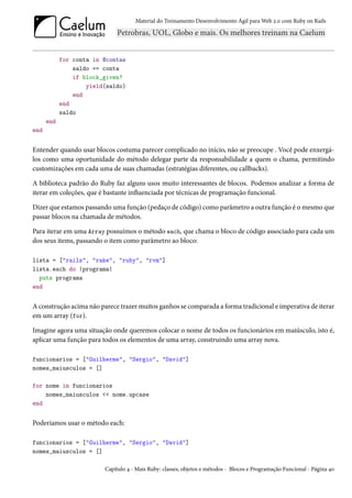 Material do Treinamento Desenvolvimento Ágil para Web 2.0 com Ruby on Rails




            for conta in @contas
                saldo += conta
                if block_given?
                    yield(saldo)
                end
            end
            saldo
      end
end


Entender quando usar blocos costuma parecer complicado no início, não se preocupe . Você pode enxergá-
los como uma oportunidade do método delegar parte da responsabilidade a quem o chama, permitindo
customizações em cada uma de suas chamadas (estratégias diferentes, ou callbacks).

A biblioteca padrão do Ruby faz alguns usos muito interessantes de blocos. Podemos analizar a forma de
iterar em coleções, que é bastante influenciada por técnicas de programação funcional.

Dizer que estamos passando uma função (pedaço de código) como parâmetro a outra função é o mesmo que
passar blocos na chamada de métodos.

Para iterar em uma Array possuímos o método each, que chama o bloco de código associado para cada um
dos seus items, passando o item como parâmetro ao bloco:

lista = ["rails", "rake", "ruby", "rvm"]
lista.each do |programa|
  puts programa
end


A construção acima não parece trazer muitos ganhos se comparada a forma tradicional e imperativa de iterar
em um array (for).

Imagine agora uma situação onde queremos colocar o nome de todos os funcionários em maiúsculo, isto é,
aplicar uma função para todos os elementos de uma array, construindo uma array nova.

funcionarios = ["Guilherme", "Sergio", "David"]
nomes_maiusculos = []

for nome in funcionarios
    nomes_maiusculos << nome.upcase
end


Poderíamos usar o método each:

funcionarios = ["Guilherme", "Sergio", "David"]
nomes_maiusculos = []

                         Capítulo 4 - Mais Ruby: classes, objetos e métodos - Blocos e Programação Funcional - Página 40
 
