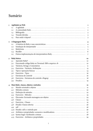 Sumário

1   Agilidade na Web                                                                                                                                                                                            1
    1.1 A agilidade . . . . . .    .   .   .   .   .   .   .   .   .   .   .   .   .   .   .   .   .   .   .   .   .   .   .   .   .   .   .   .   .   .   .   .   .   .   .   .   .   .   .   .   .   .   .    1
    1.2 A comunidade Rails .       .   .   .   .   .   .   .   .   .   .   .   .   .   .   .   .   .   .   .   .   .   .   .   .   .   .   .   .   .   .   .   .   .   .   .   .   .   .   .   .   .   .   .    2
    1.3 Bibliografia . . . . . .   .   .   .   .   .   .   .   .   .   .   .   .   .   .   .   .   .   .   .   .   .   .   .   .   .   .   .   .   .   .   .   .   .   .   .   .   .   .   .   .   .   .   .    3
    1.4 Tirando dúvidas . . .      .   .   .   .   .   .   .   .   .   .   .   .   .   .   .   .   .   .   .   .   .   .   .   .   .   .   .   .   .   .   .   .   .   .   .   .   .   .   .   .   .   .   .    3
    1.5 Para onde ir depois? .     .   .   .   .   .   .   .   .   .   .   .   .   .   .   .   .   .   .   .   .   .   .   .   .   .   .   .   .   .   .   .   .   .   .   .   .   .   .   .   .   .   .   .    3

2   A linguagem Ruby                                                                                                                                                                                            4
    2.1 A história do Ruby e suas características . . . . . .                                          .   .   .   .   .   .   .   .   .   .   .   .   .   .   .   .   .   .   .   .   .   .   .   .   .   .    4
    2.2 Instalação do interpretador . . . . . . . . . . . . .                                          .   .   .   .   .   .   .   .   .   .   .   .   .   .   .   .   .   .   .   .   .   .   .   .   .   .    5
    2.3 RubyGems . . . . . . . . . . . . . . . . . . . . . . .                                         .   .   .   .   .   .   .   .   .   .   .   .   .   .   .   .   .   .   .   .   .   .   .   .   .   .    5
    2.4 Bundler . . . . . . . . . . . . . . . . . . . . . . . . .                                      .   .   .   .   .   .   .   .   .   .   .   .   .   .   .   .   .   .   .   .   .   .   .   .   .   .    6
    2.5 Outras implementações de interpretadores Ruby .                                                .   .   .   .   .   .   .   .   .   .   .   .   .   .   .   .   .   .   .   .   .   .   .   .   .   .    7

3   Ruby básico                                                                                                                                                                                                10
    3.1 Aprender Ruby? . . . . . . . . . . . . . . . . . . . . . . . . .                                                   .   .   .   .   .   .   .   .   .   .   .   .   .   .   .   .   .   .   .   .   .   10
    3.2 Executando código Ruby no Terminal: IRB e arquivos .rb                                                             .   .   .   .   .   .   .   .   .   .   .   .   .   .   .   .   .   .   .   .   .   10
    3.3 Váriáveis, Strings e Comentários . . . . . . . . . . . . . . .                                                     .   .   .   .   .   .   .   .   .   .   .   .   .   .   .   .   .   .   .   .   .    11
    3.4 Exercícios - Variáveis, Atribuições . . . . . . . . . . . . . .                                                    .   .   .   .   .   .   .   .   .   .   .   .   .   .   .   .   .   .   .   .   .   13
    3.5 Tipos e operações básicas . . . . . . . . . . . . . . . . . . .                                                    .   .   .   .   .   .   .   .   .   .   .   .   .   .   .   .   .   .   .   .   .   14
    3.6 Exercícios - Tipos . . . . . . . . . . . . . . . . . . . . . . . .                                                 .   .   .   .   .   .   .   .   .   .   .   .   .   .   .   .   .   .   .   .   .   16
    3.7 Estruturas de controle . . . . . . . . . . . . . . . . . . . . .                                                   .   .   .   .   .   .   .   .   .   .   .   .   .   .   .   .   .   .   .   .   .   16
    3.8 Exercícios - Estruturas de controle e Regexp . . . . . . . .                                                       .   .   .   .   .   .   .   .   .   .   .   .   .   .   .   .   .   .   .   .   .   18
    3.9 Desafios . . . . . . . . . . . . . . . . . . . . . . . . . . . . . .                                               .   .   .   .   .   .   .   .   .   .   .   .   .   .   .   .   .   .   .   .   .   19

4 Mais Ruby: classes, objetos e métodos                                                                                                                                                                        21
  4.1 Mundo orientado a objetos . . . . . . . . . . . . . . .                                                  .   .   .   .   .   .   .   .   .   .   .   .   .   .   .   .   .   .   .   .   .   .   .   .   21
  4.2 Métodos comuns . . . . . . . . . . . . . . . . . . . . .                                                 .   .   .   .   .   .   .   .   .   .   .   .   .   .   .   .   .   .   .   .   .   .   .   .   22
  4.3 Definição de métodos . . . . . . . . . . . . . . . . . . .                                               .   .   .   .   .   .   .   .   .   .   .   .   .   .   .   .   .   .   .   .   .   .   .   .   22
  4.4 Exercícios - Métodos . . . . . . . . . . . . . . . . . . .                                               .   .   .   .   .   .   .   .   .   .   .   .   .   .   .   .   .   .   .   .   .   .   .   .   23
  4.5 Discussão: Enviando mensagens aos objetos . . . . .                                                      .   .   .   .   .   .   .   .   .   .   .   .   .   .   .   .   .   .   .   .   .   .   .   .   24
  4.6 Classes . . . . . . . . . . . . . . . . . . . . . . . . . . .                                            .   .   .   .   .   .   .   .   .   .   .   .   .   .   .   .   .   .   .   .   .   .   .   .   24
  4.7 Exercícios - Classes . . . . . . . . . . . . . . . . . . . .                                             .   .   .   .   .   .   .   .   .   .   .   .   .   .   .   .   .   .   .   .   .   .   .   .   25
  4.8 Desafio: Classes abertas . . . . . . . . . . . . . . . . .                                               .   .   .   .   .   .   .   .   .   .   .   .   .   .   .   .   .   .   .   .   .   .   .   .   26
  4.9 self . . . . . . . . . . . . . . . . . . . . . . . . . . . . . .                                         .   .   .   .   .   .   .   .   .   .   .   .   .   .   .   .   .   .   .   .   .   .   .   .   26
  4.10 Desafio: self e o método puts . . . . . . . . . . . . . .                                               .   .   .   .   .   .   .   .   .   .   .   .   .   .   .   .   .   .   .   .   .   .   .   .   26
  4.11 Atributos e propriedades: acessores e modificadores .                                                   .   .   .   .   .   .   .   .   .   .   .   .   .   .   .   .   .   .   .   .   .   .   .   .   27
  4.12 Syntax Sugar: facilitando a sintaxe . . . . . . . . . . .                                               .   .   .   .   .   .   .   .   .   .   .   .   .   .   .   .   .   .   .   .   .   .   .   .   28
  4.13 Exercícios - Atributos e propriedades . . . . . . . . .                                                 .   .   .   .   .   .   .   .   .   .   .   .   .   .   .   .   .   .   .   .   .   .   .   .   29


                                                                                       i
 