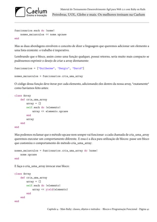 Material do Treinamento Desenvolvimento Ágil para Web 2.0 com Ruby on Rails




funcionarios.each do |nome|
    nomes_maiusculos << nome.upcase
end

Mas as duas abordagens envolvem o conceito de dizer a linguagem que queremos adicionar um elemento a
uma lista existente: o trabalho é imperativo.

Lembrando que o bloco, assim como uma função qualquer, possui retorno, seria muito mais compacto se
pudéssemos exprimir o desejo de criar a array diretamente:

funcionarios = ["Guilherme", "Sergio", "David"]

nomes_maiusculos = funcionarios.cria_uma_array

O código dessa função deve iterar por cada elemento, adicionando eles dentro da nossa array, *exatamente*
como havíamos feito antes:

class Array
    def cria_uma_array
        array = []
        self.each do |elemento|
            array << elemento.upcase
        end
        array
    end
end

Mas podemos reclamar que o método upcase nem sempre vai funcionar: a cada chamada de cria_uma_array
queremos executar um comportamento diferente. E essa é a dica para utilização de blocos: passe um bloco
que customiza o comportamento do método cria_uma_array:

nomes_maiusculos = funcionarios.cria_uma_array do |nome|
    nome.upcase
end

E faça o cria_uma_array invocar esse bloco:

class Array
    def cria_uma_array
        array = []
        self.each do |elemento|
            array << yield(elemento)
        end
    end
end

                         Capítulo 4 - Mais Ruby: classes, objetos e métodos - Blocos e Programação Funcional - Página 41
 