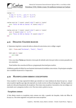 Material do Treinamento Desenvolvimento Ágil para Web 2.0 com Ruby on Rails




caelum = [
   {:ruby => 'rr-71', :java => 'fj-11'},
   {:ruby => 'rr-75', :java => 'fj-21'}
 ]

caelum.sort_by { |curso| curso[:ruby] }.each do |curso|
   puts "Curso de RoR na Caelum: #{ curso[:ruby] }"
 end

caelum.sort_by { |curso| curso[:ruby] }.each do |curso|
    next if curso[:ruby] == 'rr-71'
    puts "Curso de RoR na Caelum: #{ curso[:ruby] }"
end



4.21     Desafio: Usando blocos
1) Queremos imprimir o nome de todos os alunos de uma turma com o código a seguir:
   fj91 = Turma.new("Guilherme", "Paulo", "Paniz")

   fj91.each do |nome|
       puts nome
   end

   Crie a sua classe Turma que durante a invocação do método each, itera por todos os nomes passados em
   seu construtor.

   Tente lembrar dos conceitos de blocos e programação funcional para resolver.

A biblioteca padrão do Ruby faz usos bastante interessante de módulos como mixins. Os principais exemplos
são os módulos Enumerable e Comparable.



4.22     Manipulando erros e exceptions
Uma exception é um tipo especial de objeto que extende ou é uma instância da classe Exception. Lançar
uma exception significa que algo não esperado ou errado ocorreu no fluxo do programa. Raising é a palavra
usada em ruby para lançamento de exceptions. Para tratar uma exception é necessário criar um código a ser
executado caso o programa receba o erro. Para isso existe a palavra rescue.


 Exceptions comuns

A lista abaixo mostra as exceptions mais comuns em ruby e quando são lançadas, todas são filhas de
Exception. Nos testes seguintes você pode usar essas exceptions.


                                 Capítulo 4 - Mais Ruby: classes, objetos e métodos - Desafio: Usando blocos - Página 43
 