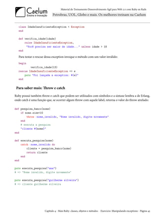 Material do Treinamento Desenvolvimento Ágil para Web 2.0 com Ruby on Rails




   class IdadeInsuficienteException < Exception
   end

   def verifica_idade(idade)
       raise IdadeInsuficienteException,
        "Você precisa ser maior de idade..." unless idade > 18
   end

   Para testar o rescue dessa exception invoque o método com um valor inválido:
   begin
           verifica_idade(13)
   rescue IdadeInsuficienteException => e
       puts "Foi lançada a exception: #{e}"
   end


 Para saber mais: Throw e catch

Ruby possui também throw e catch que podem ser utilizados com símbolos e a sintaxe lembra a de Erlang,
onde catch é uma função que, se ocorrer algum throw com aquele label, retorna o valor do throw atrelado:

def pesquisa_banco(nome)
    if nome.size<10
        throw :nome_invalido, "Nome invalido, digite novamente"
    end
    # executa a pesquisa
    "cliente #{nome}"
end

def executa_pesquisa(nome)
    catch :nome_invalido do
        cliente = pesquisa_banco(nome)
        return cliente
    end
end

puts executa_pesquisa("ana")
# => "Nome invalido, digite novamente"

puts executa_pesquisa("guilherme silveira")
# => cliente guilherme silveira




                       Capítulo 4 - Mais Ruby: classes, objetos e métodos - Exercício: Manipulando exceptions - Página 45
 