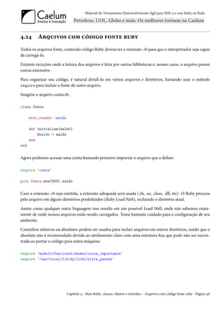 Material do Treinamento Desenvolvimento Ágil para Web 2.0 com Ruby on Rails




4.24      Arquivos com código fonte ruby
Todos os arquivos fonte, contendo código Ruby devem ter a extensão .rb para que o interpretador seja capaz
de carregá-lo.

Existem exceções onde a leitura dos arquivos é feita por outras bibliotecas e, nesses casos, o arquivo possui
outras extensões.

Para organizar seu código, é natural dividi-lo em vários arquivos e diretórios, bastando usar o método
require para incluir o fonte de outro arquivo.

Imagine o arquivo conta.rb:

class Conta

      attr_reader :saldo

      def initialize(saldo)
          @saldo = saldo
      end
end


Agora podemos acessar uma conta bastando primeiro importar o arquivo que a define:

require 'conta'

puts Conta.new(500).saldo


Caso a extensão .rb seja omitida, a extensão adequada será usada (.rb, .so, .class, .dll, etc). O Ruby procura
pelo arquivo em alguns diretórios predefinidos (Ruby Load Path), incluindo o diretório atual.

Assim como qualquer outra linguagem isso resulta em um possível Load Hell, onde não sabemos exata-
mente de onde nossos arquivos estão sendo carregados. Tome bastante cuidado para a configuração de seu
ambiente.

Caminhos relativos ou absolutos podem ser usados para incluir arquivos em outros diretórios, sendo que o
absoluto não é recomendado devido ao atrelamento claro com uma estrutura fixa que pode não ser encon-
trada ao portar o código para outra máquina:

require 'modulo/funcionalidades/coisa_importante'
require '/usr/local/lib/my/libs/ultra_parser'




                           Capítulo 4 - Mais Ruby: classes, objetos e métodos - Arquivos com código fonte ruby - Página 46
 