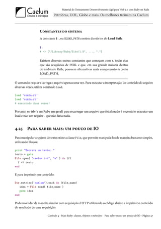 Material do Treinamento Desenvolvimento Ágil para Web 2.0 com Ruby on Rails




                   Constantes do sistema
                   A constante $:, ou $LOAD_PATH contém diretórios do Load Path:

                   $:
                   # => ["/Library/Ruby/Site/1.8", ..., "."]


                   Existem diversas outras constantes que começam com $, todas elas
                   que são resquícios de PERL e que, em sua grande maioria dentro
                   do ambiente Rails, possuem alternativas mais compreensíveis como
                   LOAD_PATH.

O comando require carrega o arquivo apenas uma vez. Para executar a interpretação do conteúdo do arquivo
diversas vezes, utilize o método load.

load 'conta.rb'
load 'conta.rb'
# executado duas vezes!

Portanto no irb (e em Ruby em geral) para recarregar um arquivo que foi alterado é necessário executar um
load e não um require - que não faria nada.



4.25     Para saber mais: um pouco de IO
Para manipular arquivos de texto existe a classe File, que permite manipula-los de maneira bastante simples,
utilizando blocos:

print "Escreva um texto: "
texto = gets
File.open( "caelum.txt", "w" ) do |f|
  f << texto
end

E para imprimir seu conteúdo:

Dir.entries('caelum').each do |file_name|
    idea = File.read( file_name )
    puts idea
end

Podemos lidar de maneira similar com requisições HTTP utilizando o código abaixo e imprimir o conteúdo
do resultado de uma requisição:

                         Capítulo 4 - Mais Ruby: classes, objetos e métodos - Para saber mais: um pouco de IO - Página 47
 