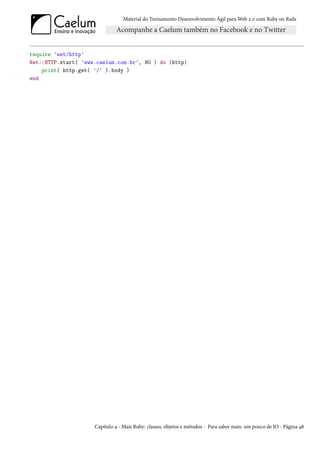 Material do Treinamento Desenvolvimento Ágil para Web 2.0 com Ruby on Rails




require 'net/http'
Net::HTTP.start( 'www.caelum.com.br', 80 ) do |http|
    print( http.get( '/' ).body )
end




                     Capítulo 4 - Mais Ruby: classes, objetos e métodos - Para saber mais: um pouco de IO - Página 48
 