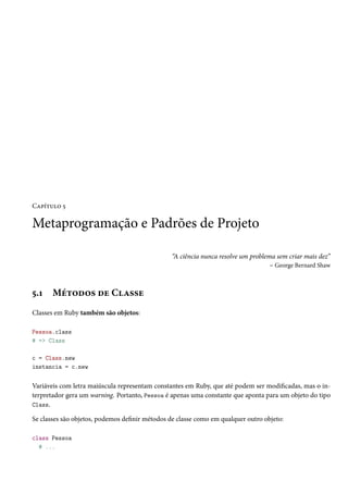 Capítulo 5

Metaprogramação e Padrões de Projeto

                                                “A ciência nunca resolve um problema sem criar mais dez”
                                                                                   – George Bernard Shaw



5.1    Métodos de Classe
Classes em Ruby também são objetos:

Pessoa.class
# => Class

c = Class.new
instancia = c.new


Variáveis com letra maiúscula representam constantes em Ruby, que até podem ser modificadas, mas o in-
terpretador gera um warning. Portanto, Pessoa é apenas uma constante que aponta para um objeto do tipo
Class.

Se classes são objetos, podemos definir métodos de classe como em qualquer outro objeto:

class Pessoa
  # ...
 