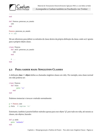 Material do Treinamento Desenvolvimento Ágil para Web 2.0 com Ruby on Rails




end

def Pessoa.pessoas_no_mundo
  100
end

Pessoa.pessoas_no_mundo
# => 100


Há um idiomismo para definir os métodos de classe dentro da própria definição da classe, onde self aponta
para o próprio objeto classe.

class Pessoa
  def self.pessoas_no_mundo
    100
  end

  # ...
end



5.2    Para saber mais: Singleton Classes
A definição class << object define as chamadas singleton classes em ruby. Por exemplo, uma classe normal
em ruby poderia ser:

class Pessoa
  def fala
        puts 'oi'
    end
end


Podemos instanciar e invocar o método normalmente:

p = Pessoa.new
p.fala   # imprime 'oi'


Entretanto, também é possível definir métodos apenas para esse objeto “p”, pois tudo em ruby, até mesmo as
classes, são objetos, fazendo:

def p.anda
  puts 'andando'
end


                       Capítulo 5 - Metaprogramação e Padrões de Projeto - Para saber mais: Singleton Classes - Página 50
 