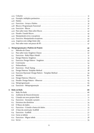 4.14   Coleções . . . . . . . . . . . . . . . .   .   .   .   .    .   .   .   .   .   .   .   .   .   .   .   .   .   .   .   .   .   .   .   .   .   .   .   .   .   .   .   .   .   .   31
    4.15   Exemplo: múltiplos parâmetros . . .        .   .   .   .    .   .   .   .   .   .   .   .   .   .   .   .   .   .   .   .   .   .   .   .   .   .   .   .   .   .   .   .   .   .   32
    4.16   Hashes . . . . . . . . . . . . . . . . .   .   .   .   .    .   .   .   .   .   .   .   .   .   .   .   .   .   .   .   .   .   .   .   .   .   .   .   .   .   .   .   .   .   .   33
    4.17   Exercícios - Arrays e Hashes . . . . .     .   .   .   .    .   .   .   .   .   .   .   .   .   .   .   .   .   .   .   .   .   .   .   .   .   .   .   .   .   .   .   .   .   .   35
    4.18   Blocos e Programação Funcional . .         .   .   .   .    .   .   .   .   .   .   .   .   .   .   .   .   .   .   .   .   .   .   .   .   .   .   .   .   .   .   .   .   .   .   37
    4.19   Exercícios - Blocos . . . . . . . . . .    .   .   .   .    .   .   .   .   .   .   .   .   .   .   .   .   .   .   .   .   .   .   .   .   .   .   .   .   .   .   .   .   .   .   42
    4.20   Para saber mais: Mais sobre blocos .       .   .   .   .    .   .   .   .   .   .   .   .   .   .   .   .   .   .   .   .   .   .   .   .   .   .   .   .   .   .   .   .   .   .   42
    4.21   Desafio: Usando blocos . . . . . . . .     .   .   .   .    .   .   .   .   .   .   .   .   .   .   .   .   .   .   .   .   .   .   .   .   .   .   .   .   .   .   .   .   .   .   43
    4.22   Manipulando erros e exceptions . .         .   .   .   .    .   .   .   .   .   .   .   .   .   .   .   .   .   .   .   .   .   .   .   .   .   .   .   .   .   .   .   .   .   .   43
    4.23   Exercício: Manipulando exceptions .        .   .   .   .    .   .   .   .   .   .   .   .   .   .   .   .   .   .   .   .   .   .   .   .   .   .   .   .   .   .   .   .   .   .   44
    4.24   Arquivos com código fonte ruby . .         .   .   .   .    .   .   .   .   .   .   .   .   .   .   .   .   .   .   .   .   .   .   .   .   .   .   .   .   .   .   .   .   .   .   46
    4.25   Para saber mais: um pouco de IO . .        .   .   .   .    .   .   .   .   .   .   .   .   .   .   .   .   .   .   .   .   .   .   .   .   .   .   .   .   .   .   .   .   .   .   47

5   Metaprogramação e Padrões de Projeto                                                                                                                                                       49
    5.1 Métodos de Classe . . . . . . . . . . . . . . . . . . . . . .                              .   .   .   .   .   .   .   .   .   .   .   .   .   .   .   .   .   .   .   .   .   .   .   49
    5.2 Para saber mais: Singleton Classes . . . . . . . . . . . .                                 .   .   .   .   .   .   .   .   .   .   .   .   .   .   .   .   .   .   .   .   .   .   .   50
    5.3 Exercícios - Ruby Object Model . . . . . . . . . . . . . .                                 .   .   .   .   .   .   .   .   .   .   .   .   .   .   .   .   .   .   .   .   .   .   .    51
    5.4 Design Patterns: Singleton . . . . . . . . . . . . . . . . .                               .   .   .   .   .   .   .   .   .   .   .   .   .   .   .   .   .   .   .   .   .   .   .   53
    5.5 Exercicio: Design Pattern - Singleton . . . . . . . . . . .                                .   .   .   .   .   .   .   .   .   .   .   .   .   .   .   .   .   .   .   .   .   .   .   54
    5.6 Convenções . . . . . . . . . . . . . . . . . . . . . . . . .                               .   .   .   .   .   .   .   .   .   .   .   .   .   .   .   .   .   .   .   .   .   .   .   54
    5.7 Polimorfismo . . . . . . . . . . . . . . . . . . . . . . . . .                             .   .   .   .   .   .   .   .   .   .   .   .   .   .   .   .   .   .   .   .   .   .   .   55
    5.8 Exercícios - Duck Typing . . . . . . . . . . . . . . . . . .                               .   .   .   .   .   .   .   .   .   .   .   .   .   .   .   .   .   .   .   .   .   .   .   56
    5.9 Design Patterns: Template Method . . . . . . . . . . . .                                   .   .   .   .   .   .   .   .   .   .   .   .   .   .   .   .   .   .   .   .   .   .   .   58
    5.10 Exercicio Opcional: Design Pattern - Template Method                                      .   .   .   .   .   .   .   .   .   .   .   .   .   .   .   .   .   .   .   .   .   .   .   59
    5.11 Modulos . . . . . . . . . . . . . . . . . . . . . . . . . . .                             .   .   .   .   .   .   .   .   .   .   .   .   .   .   .   .   .   .   .   .   .   .   .   60
    5.12 Design Patterns: Observer . . . . . . . . . . . . . . . . .                               .   .   .   .   .   .   .   .   .   .   .   .   .   .   .   .   .   .   .   .   .   .   .   61
    5.13 Desafio: Design Pattern - Observer . . . . . . . . . . . .                                .   .   .   .   .   .   .   .   .   .   .   .   .   .   .   .   .   .   .   .   .   .   .   63
    5.14 Metaprogramação . . . . . . . . . . . . . . . . . . . . . .                               .   .   .   .   .   .   .   .   .   .   .   .   .   .   .   .   .   .   .   .   .   .   .   63
    5.15 Exercícios - Metaprogramação . . . . . . . . . . . . . .                                  .   .   .   .   .   .   .   .   .   .   .   .   .   .   .   .   .   .   .   .   .   .   .   66

6 Ruby on Rails                                                                                                                                                                                68
  6.1 Ruby On Rails . . . . . . . . . . . . . . .             .   .    .   .   .   .   .   .   .   .   .   .   .   .   .   .   .   .   .   .   .   .   .   .   .   .   .   .   .   .   .   .   68
  6.2 Ambiente de Desenvolvimento . . . . .                   .   .    .   .   .   .   .   .   .   .   .   .   .   .   .   .   .   .   .   .   .   .   .   .   .   .   .   .   .   .   .   .   70
  6.3 Criando um novo projeto Rails . . . . .                 .   .    .   .   .   .   .   .   .   .   .   .   .   .   .   .   .   .   .   .   .   .   .   .   .   .   .   .   .   .   .   .   71
  6.4 Exercícios - Iniciando o projeto . . . . .              .   .    .   .   .   .   .   .   .   .   .   .   .   .   .   .   .   .   .   .   .   .   .   .   .   .   .   .   .   .   .   .   72
  6.5 Estrutura dos diretórios . . . . . . . . .              .   .    .   .   .   .   .   .   .   .   .   .   .   .   .   .   .   .   .   .   .   .   .   .   .   .   .   .   .   .   .   .   74
  6.6 O Banco de dados . . . . . . . . . . . . .              .   .    .   .   .   .   .   .   .   .   .   .   .   .   .   .   .   .   .   .   .   .   .   .   .   .   .   .   .   .   .   .   75
  6.7 Exercícios - Criando o banco de dados .                 .   .    .   .   .   .   .   .   .   .   .   .   .   .   .   .   .   .   .   .   .   .   .   .   .   .   .   .   .   .   .   .   75
  6.8 A base da construção: Scaffold . . . . .                .   .    .   .   .   .   .   .   .   .   .   .   .   .   .   .   .   .   .   .   .   .   .   .   .   .   .   .   .   .   .   .   77
  6.9 Exercícios - Scaffold . . . . . . . . . . . .           .   .    .   .   .   .   .   .   .   .   .   .   .   .   .   .   .   .   .   .   .   .   .   .   .   .   .   .   .   .   .   .   77
  6.10 Gerar as tabelas . . . . . . . . . . . . . .           .   .    .   .   .   .   .   .   .   .   .   .   .   .   .   .   .   .   .   .   .   .   .   .   .   .   .   .   .   .   .   .   77
  6.11 Exercícios - Migrar tabela . . . . . . . .             .   .    .   .   .   .   .   .   .   .   .   .   .   .   .   .   .   .   .   .   .   .   .   .   .   .   .   .   .   .   .   .   78
  6.12 Server . . . . . . . . . . . . . . . . . . . .         .   .    .   .   .   .   .   .   .   .   .   .   .   .   .   .   .   .   .   .   .   .   .   .   .   .   .   .   .   .   .   .   79

                                                                      ii
 
