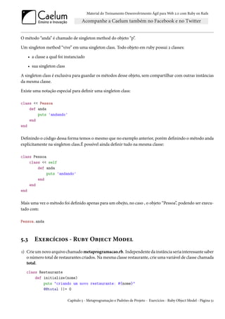 Material do Treinamento Desenvolvimento Ágil para Web 2.0 com Ruby on Rails




O método “anda” é chamado de singleton method do objeto “p”.

Um singleton method “vive” em uma singleton class. Todo objeto em ruby possui 2 classes:

   • a classe a qual foi instanciado

   • sua singleton class

A singleton class é exclusiva para guardar os métodos desse objeto, sem compartilhar com outras instâncias
da mesma classe.

Existe uma notação especial para definir uma singleton class:

class << Pessoa
    def anda
        puts 'andando'
    end
end


Definindo o código dessa forma temos o mesmo que no exemplo anterior, porém definindo o método anda
explicitamente na singleton class.É possível ainda definir tudo na mesma classe:

class Pessoa
    class << self
        def anda
             puts 'andando'
        end
    end
end


Mais uma vez o método foi definido apenas para um obejto, no caso , o objeto “Pessoa”, podendo ser execu-
tado com:

Pessoa.anda



5.3    Exercícios - Ruby Object Model
1) Crie um novo arquivo chamado metaprogramacao.rb. Independente da instância seria interessante saber
   o número total de restaurantes criados. Na mesma classe restaurante, crie uma variável de classe chamada
   total.
   class Restaurante
       def initialize(nome)
           puts "criando um novo restaurante: #{nome}"
           @@total ||= 0

                           Capítulo 5 - Metaprogramação e Padrões de Projeto - Exercícios - Ruby Object Model - Página 51
 