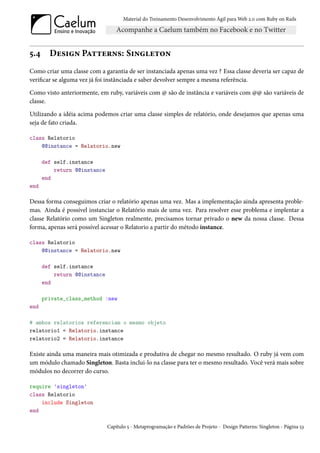 Material do Treinamento Desenvolvimento Ágil para Web 2.0 com Ruby on Rails




5.4     Design Patterns: Singleton
Como criar uma classe com a garantia de ser instanciada apenas uma vez ? Essa classe deveria ser capaz de
verificar se alguma vez já foi instânciada e saber devolver sempre a mesma referência.

Como visto anteriormente, em ruby, variáveis com @ são de instância e variáveis com @@ são variáveis de
classe.

Utilizando a idéia acima podemos criar uma classe simples de relatório, onde desejamos que apenas uma
seja de fato criada.

class Relatorio
    @@instance = Relatorio.new

      def self.instance
          return @@instance
      end
end

Dessa forma conseguimos criar o relatório apenas uma vez. Mas a implementação ainda apresenta proble-
mas. Ainda é possível instanciar o Relatório mais de uma vez. Para resolver esse problema e implentar a
classe Relatório como um Singleton realmente, precisamos tornar privado o new da nossa classe. Dessa
forma, apenas será possível acessar o Relatorio a partir do método instance.

class Relatorio
    @@instance = Relatorio.new

      def self.instance
          return @@instance
      end

      private_class_method :new
end

# ambos relatorios referenciam o mesmo objeto
relatorio1 = Relatorio.instance
relatorio2 = Relatorio.instance

Existe ainda uma maneira mais otimizada e produtiva de chegar no mesmo resultado. O ruby já vem com
um módulo chamado Singleton. Basta inclui-lo na classe para ter o mesmo resultado. Você verá mais sobre
módulos no decorrer do curso.

require 'singleton'
class Relatorio
    include Singleton
end

                              Capítulo 5 - Metaprogramação e Padrões de Projeto - Design Patterns: Singleton - Página 53
 