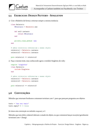 Material do Treinamento Desenvolvimento Ágil para Web 2.0 com Ruby on Rails




5.5      Exercicio: Design Pattern - Singleton
1) Crie o Relatório de forma a retornar sempre a mesma instância:
   class Relatorio
       @@instance = Relatorio.new

         def self.instance
             return @@instance
         end

         private_class_method :new
   end

   # ambos relatorios referenciam o mesmo objeto
   relatorio1 = Relatorio.instance
   relatorio2 = Relatorio.instance

   puts relatorio1 == relatorio2

2) Faça o mesmo teste, mas conhecendo agora o módulo Singleton do ruby:
   require 'singleton'
   class Relatorio
       include Singleton
   end

   # ambos relatorios referenciam o mesmo objeto
   relatorio1 = Relatorio.instance
   relatorio2 = Relatorio.instance

   puts relatorio1 == relatorio2



5.6      Convenções
Métodos que retornam booleanos costumam terminar com ?, para que pareçam perguntas aos objetos:

texto = "nao sou vazio"
texto.empty? # => false


Já vimos esta convenção no método respond_to?.

Métodos que tem efeito colateral (alteram o estado do objeto, ou que costumem lançar exceções) geralmente
terminam com ! (bang):


                     Capítulo 5 - Metaprogramação e Padrões de Projeto - Exercicio: Design Pattern - Singleton - Página 54
 