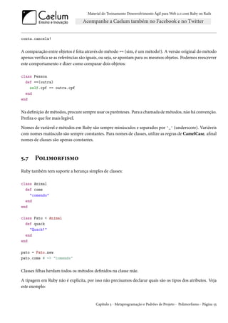 Material do Treinamento Desenvolvimento Ágil para Web 2.0 com Ruby on Rails




conta.cancela!


A comparação entre objetos é feita através do método == (sim, é um método!). A versão original do método
apenas verifica se as referências são iguais, ou seja, se apontam para os mesmos objetos. Podemos reescrever
este comportamento e dizer como comparar dois objetos:

class Pessoa
  def ==(outra)
    self.cpf == outra.cpf
  end
end


Na definição de métodos, procure sempre usar os parênteses. Para a chamada de métodos, não há convenção.
Prefira o que for mais legível.

Nomes de variável e métodos em Ruby são sempre minúsculos e separados por '_' (underscore). Variáveis
com nomes maiúsculo são sempre constantes. Para nomes de classes, utilize as regras de CamelCase, afinal
nomes de classes são apenas constantes.



5.7    Polimorfismo
Ruby também tem suporte a herança simples de classes:

class Animal
  def come
    "comendo"
  end
end

class Pato < Animal
  def quack
    "Quack!"
  end
end

pato = Pato.new
pato.come # => "comendo"


Classes filhas herdam todos os métodos definidos na classe mãe.

A tipagem em Ruby não é explícita, por isso não precisamos declarar quais são os tipos dos atributos. Veja
este exemplo:


                                         Capítulo 5 - Metaprogramação e Padrões de Projeto - Polimorfismo - Página 55
 