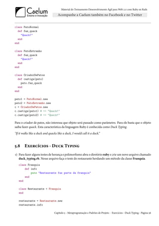 Material do Treinamento Desenvolvimento Ágil para Web 2.0 com Ruby on Rails




class PatoNormal
  def faz_quack
    "Quack!"
  end
end

class PatoEstranho
  def faz_quack
    "Queck!"
  end
end

class CriadorDePatos
  def castiga(pato)
    pato.faz_quack
  end
end

pato1 = PatoNormal.new
pato2 = PatoEstranho.new
c = CriadorDePatos.new
c.castiga(pato1) # => "Quack!"
c.castiga(pato2) # => "Queck!"

Para o criador de patos, não interessa que objeto será passado como parâmetro. Para ele basta que o objeto
saiba fazer quack. Esta característica da linguagem Ruby é conhecida como Duck Typing.

"If it walks like a duck and quacks like a duck, I would call it a duck.”



5.8     Exercícios - Duck Typing
1) Para fazer alguns testes de herança e polimorfismo abra o diretório ruby e crie um novo arquivo chamado
   duck_typing.rb. Nesse arquivo faça o teste do restaurante herdando um método da classe Franquia.
   class Franquia
       def info
           puts "Restaurante faz parte da franquia"
       end
   end

   class Restaurante < Franquia
   end

   restaurante = Restaurante.new
   restaurante.info

                                 Capítulo 5 - Metaprogramação e Padrões de Projeto - Exercícios - Duck Typing - Página 56
 