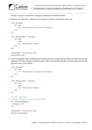 Material do Treinamento Desenvolvimento Ágil para Web 2.0 com Ruby on Rails




   Execute o arquivo no terminal e verifique a utilização do método herdado.
2) Podemos em ruby fazer a sobreescrita do método e invocar o método da classe mãe.
   class Franquia
       def info
           puts "Restaurante faz parte da franquia"
       end
   end

   class Restaurante < Franquia
       def info
           super
           puts "Restaurante Fasano"
       end
   end

   restaurante = Restaurante.new
   restaurante.info

3) Como a linguagem ruby é implicitamente tipada, não temos a cgarantia de receber um objeto do tipo que
   esperamos. Isso faz com que acreditamos que o objeto é de um tipo específico caso ele possua um método
   esperado. Faça o teste abaixo:
   class Franquia
       def info
           puts "Restaurante faz parte da franquia"
       end
   end

   class Restaurante < Franquia
       def info
           super
           puts "Restaurante Fasano"
       end
   end

   # metodo importante
   # recebe franquia e invoca o método info
   def informa(franquia)
     franquia.info
   end

   restaurante = Restaurante.new
   informa restaurante




                              Capítulo 5 - Metaprogramação e Padrões de Projeto - Exercícios - Duck Typing - Página 57
 
