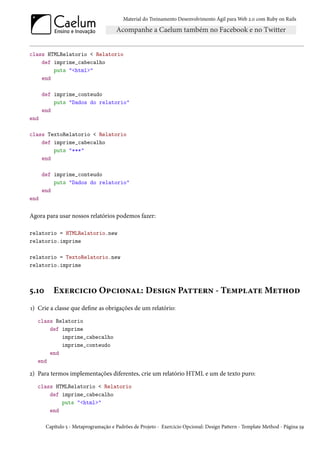 Material do Treinamento Desenvolvimento Ágil para Web 2.0 com Ruby on Rails




class HTMLRelatorio < Relatorio
    def imprime_cabecalho
        puts "<html>"
    end

      def imprime_conteudo
          puts "Dados do relatorio"
      end
end

class TextoRelatorio < Relatorio
    def imprime_cabecalho
        puts "***"
    end

      def imprime_conteudo
          puts "Dados do relatorio"
      end
end

Agora para usar nossos relatórios podemos fazer:

relatorio = HTMLRelatorio.new
relatorio.imprime

relatorio = TextoRelatorio.new
relatorio.imprime



5.10      Exercicio Opcional: Design Pattern - Template Method
1) Crie a classe que define as obrigações de um relatório:
   class Relatorio
       def imprime
           imprime_cabecalho
           imprime_conteudo
       end
   end

2) Para termos implementações diferentes, crie um relatório HTML e um de texto puro:
   class HTMLRelatorio < Relatorio
       def imprime_cabecalho
           puts "<html>"
       end

       Capítulo 5 - Metaprogramação e Padrões de Projeto - Exercicio Opcional: Design Pattern - Template Method - Página 59
 
