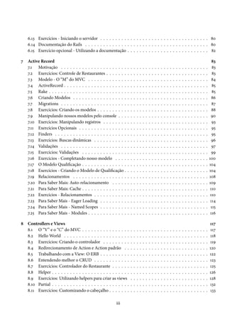 6.13 Exercícios - Iniciando o servidor . . . . . . . . . . . . . . . . . . . . . . . . . . . . . . . . . . . . 80
    6.14 Documentação do Rails . . . . . . . . . . . . . . . . . . . . . . . . . . . . . . . . . . . . . . . . . 80
    6.15 Exercício opcional - Utilizando a documentação . . . . . . . . . . . . . . . . . . . . . . . . . . . 82

7   Active Record                                                                                                                                                                83
    7.1 Motivação . . . . . . . . . . . . . . . . . . . . . .      .   .   .   .   .   .   .   .   .   .   .   .   .   .   .   .   .   .   .   .   .   .   .   .   .   .   .     83
    7.2 Exercícios: Controle de Restaurantes . . . . . . .         .   .   .   .   .   .   .   .   .   .   .   .   .   .   .   .   .   .   .   .   .   .   .   .   .   .   .     83
    7.3 Modelo - O “M” do MVC . . . . . . . . . . . . .            .   .   .   .   .   .   .   .   .   .   .   .   .   .   .   .   .   .   .   .   .   .   .   .   .   .   .     84
    7.4 ActiveRecord . . . . . . . . . . . . . . . . . . . . .     .   .   .   .   .   .   .   .   .   .   .   .   .   .   .   .   .   .   .   .   .   .   .   .   .   .   .     85
    7.5 Rake . . . . . . . . . . . . . . . . . . . . . . . . . .   .   .   .   .   .   .   .   .   .   .   .   .   .   .   .   .   .   .   .   .   .   .   .   .   .   .   .     85
    7.6 Criando Modelos . . . . . . . . . . . . . . . . . .        .   .   .   .   .   .   .   .   .   .   .   .   .   .   .   .   .   .   .   .   .   .   .   .   .   .   .     86
    7.7 Migrations . . . . . . . . . . . . . . . . . . . . . .     .   .   .   .   .   .   .   .   .   .   .   .   .   .   .   .   .   .   .   .   .   .   .   .   .   .   .     87
    7.8 Exercícios: Criando os modelos . . . . . . . . . .         .   .   .   .   .   .   .   .   .   .   .   .   .   .   .   .   .   .   .   .   .   .   .   .   .   .   .     88
    7.9 Manipulando nossos modelos pelo console . . .              .   .   .   .   .   .   .   .   .   .   .   .   .   .   .   .   .   .   .   .   .   .   .   .   .   .   .     90
    7.10 Exercícios: Manipulando registros . . . . . . . .         .   .   .   .   .   .   .   .   .   .   .   .   .   .   .   .   .   .   .   .   .   .   .   .   .   .   .     93
    7.11 Exercícios Opcionais . . . . . . . . . . . . . . . .      .   .   .   .   .   .   .   .   .   .   .   .   .   .   .   .   .   .   .   .   .   .   .   .   .   .   .     95
    7.12 Finders . . . . . . . . . . . . . . . . . . . . . . . .   .   .   .   .   .   .   .   .   .   .   .   .   .   .   .   .   .   .   .   .   .   .   .   .   .   .   .     95
    7.13 Exercícios: Buscas dinâmicas . . . . . . . . . . .        .   .   .   .   .   .   .   .   .   .   .   .   .   .   .   .   .   .   .   .   .   .   .   .   .   .   .     96
    7.14 Validações . . . . . . . . . . . . . . . . . . . . . .    .   .   .   .   .   .   .   .   .   .   .   .   .   .   .   .   .   .   .   .   .   .   .   .   .   .   .     97
    7.15 Exercícios: Validações . . . . . . . . . . . . . . .      .   .   .   .   .   .   .   .   .   .   .   .   .   .   .   .   .   .   .   .   .   .   .   .   .   .   .     99
    7.16 Exercícios - Completando nosso modelo . . . .             .   .   .   .   .   .   .   .   .   .   .   .   .   .   .   .   .   .   .   .   .   .   .   .   .   .   .   100
    7.17 O Modelo Qualificação . . . . . . . . . . . . . . .       .   .   .   .   .   .   .   .   .   .   .   .   .   .   .   .   .   .   .   .   .   .   .   .   .   .   .   104
    7.18 Exercícios - Criando o Modelo de Qualificação .           .   .   .   .   .   .   .   .   .   .   .   .   .   .   .   .   .   .   .   .   .   .   .   .   .   .   .   104
    7.19 Relacionamentos . . . . . . . . . . . . . . . . . .       .   .   .   .   .   .   .   .   .   .   .   .   .   .   .   .   .   .   .   .   .   .   .   .   .   .   .   108
    7.20 Para Saber Mais: Auto-relacionamento . . . . .            .   .   .   .   .   .   .   .   .   .   .   .   .   .   .   .   .   .   .   .   .   .   .   .   .   .   .   109
    7.21 Para Saber Mais: Cache . . . . . . . . . . . . . . .      .   .   .   .   .   .   .   .   .   .   .   .   .   .   .   .   .   .   .   .   .   .   .   .   .   .   .    110
    7.22 Exercícios - Relacionamentos . . . . . . . . . . .        .   .   .   .   .   .   .   .   .   .   .   .   .   .   .   .   .   .   .   .   .   .   .   .   .   .   .    110
    7.23 Para Saber Mais - Eager Loading . . . . . . . . .         .   .   .   .   .   .   .   .   .   .   .   .   .   .   .   .   .   .   .   .   .   .   .   .   .   .   .    114
    7.24 Para Saber Mais - Named Scopes . . . . . . . . .          .   .   .   .   .   .   .   .   .   .   .   .   .   .   .   .   .   .   .   .   .   .   .   .   .   .   .    115
    7.25 Para Saber Mais - Modules . . . . . . . . . . . . .       .   .   .   .   .   .   .   .   .   .   .   .   .   .   .   .   .   .   .   .   .   .   .   .   .   .   .    116

8   Controllers e Views                                                                                                                                                        117
    8.1 O “V” e o “C” do MVC . . . . . . . . . . . . . . . .           .   .   .   .   .   .   .   .   .   .   .   .   .   .   .   .   .   .   .   .   .   .   .   .   .   .    117
    8.2 Hello World . . . . . . . . . . . . . . . . . . . . . .        .   .   .   .   .   .   .   .   .   .   .   .   .   .   .   .   .   .   .   .   .   .   .   .   .   .    118
    8.3 Exercícios: Criando o controlador . . . . . . . . .            .   .   .   .   .   .   .   .   .   .   .   .   .   .   .   .   .   .   .   .   .   .   .   .   .   .   119
    8.4 Redirecionamento de Action e Action padrão . .                 .   .   .   .   .   .   .   .   .   .   .   .   .   .   .   .   .   .   .   .   .   .   .   .   .   .   120
    8.5 Trabalhando com a View: O ERB . . . . . . . . . .              .   .   .   .   .   .   .   .   .   .   .   .   .   .   .   .   .   .   .   .   .   .   .   .   .   .   122
    8.6 Entendendo melhor o CRUD . . . . . . . . . . . .               .   .   .   .   .   .   .   .   .   .   .   .   .   .   .   .   .   .   .   .   .   .   .   .   .   .   123
    8.7 Exercícios: Controlador do Restaurante . . . . . .             .   .   .   .   .   .   .   .   .   .   .   .   .   .   .   .   .   .   .   .   .   .   .   .   .   .   125
    8.8 Helper . . . . . . . . . . . . . . . . . . . . . . . . . .     .   .   .   .   .   .   .   .   .   .   .   .   .   .   .   .   .   .   .   .   .   .   .   .   .   .   126
    8.9 Exercícios: Utilizando helpers para criar as views             .   .   .   .   .   .   .   .   .   .   .   .   .   .   .   .   .   .   .   .   .   .   .   .   .   .   128
    8.10 Partial . . . . . . . . . . . . . . . . . . . . . . . . . .   .   .   .   .   .   .   .   .   .   .   .   .   .   .   .   .   .   .   .   .   .   .   .   .   .   .   132
    8.11 Exercícios: Customizando o cabeçalho . . . . . . .            .   .   .   .   .   .   .   .   .   .   .   .   .   .   .   .   .   .   .   .   .   .   .   .   .   .   133

                                                            iii
 