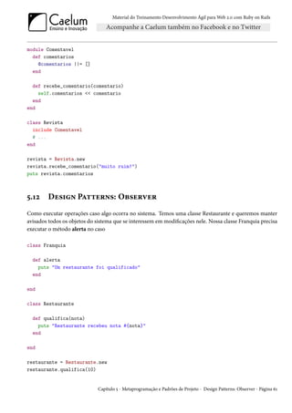 Material do Treinamento Desenvolvimento Ágil para Web 2.0 com Ruby on Rails




module Comentavel
  def comentarios
    @comentarios ||= []
  end

  def recebe_comentario(comentario)
    self.comentarios << comentario
  end
end

class Revista
  include Comentavel
  # ...
end

revista = Revista.new
revista.recebe_comentario("muito ruim!")
puts revista.comentarios



5.12    Design Patterns: Observer
Como executar operações caso algo ocorra no sistema. Temos uma classe Restaurante e queremos manter
avisados todos os objetos do sistema que se interessem em modificações nele. Nossa classe Franquia precisa
executar o método alerta no caso

class Franquia

  def alerta
    puts "Um restaurante foi qualificado"
  end

end

class Restaurante

  def qualifica(nota)
    puts "Restaurante recebeu nota #{nota}"
  end

end

restaurante = Restaurante.new
restaurante.qualifica(10)


                              Capítulo 5 - Metaprogramação e Padrões de Projeto - Design Patterns: Observer - Página 61
 