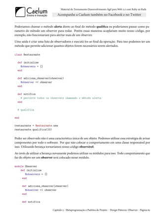 Material do Treinamento Desenvolvimento Ágil para Web 2.0 com Ruby on Rails




Poderiamos chamar o método alerta direto ao final do método qualifica ou poderiamos passar como pa-
rametro do método um observer para rodar. Porém essas maneiras acoplariam muito nosso código, por
exemplo, não funcionariam para alertar mais de um observer.

Uma saída é criar uma lista de observadores e executá-los ao final da operação. Para isso podemos ter um
método que permite adicionar quantos objetos forem necessários serem alertados.

class Restaurante

  def initialize
    @observers = []
  end

  def adiciona_observer(observer)
    @observer << observer
  end

  def notifica
    # percorre todos os observers chamando o método alerta
  end

  # qualifica

end

restaurante = Restaurante.new
restaurante.qualifica(10)


Poder ser observado não é uma característica única de um objeto. Podemos utilizar essa estratégia de avisar
componentes por todo o software. Por que não colocar o comportamento em uma classe responsável por
isso. Utilizando herança tornaríamos nosso código observável.

Ao invés de utilizar a herança novamente podemos utilizar os módulos para isso. Todo comportamento que
faz do objeto ser um observer será colocado nesse módulo.

module Observer
    def initialize
       @observers = []
     end

      def adiciona_observer(observer)
        @observer << observer
      end

      def notifica

                              Capítulo 5 - Metaprogramação e Padrões de Projeto - Design Patterns: Observer - Página 62
 