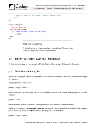 Material do Treinamento Desenvolvimento Ágil para Web 2.0 com Ruby on Rails




         # percorre todos os observers chamando o método alerta
       end
end

class Restaurante
    include Observer
  def qualifica(nota)
    puts "Restaurante recebeu nota #{nota}"
        notifica
  end
end


                  Modulo Observer
                  O módulo acima já existe em ruby e é chamado de Observer. http:
                  //ruby-doc.org/core/classes/Observable.html



5.13     Desafio: Design Pattern - Observer
1) Crie um novo arquivo e implemente o Design Pattern Observer para Restaurante e Franquia.



5.14     Metaprogramação
Por ser uma linguagem dinâmica, Ruby permite adicionar outros métodos e operações aos objetos em tempo
de execução.

Imagine que tenho uma pessoa:

pessoa = Object.new()

O que aconteceria, se eu tentasse invocar um método inexistente nesse objeto? Por exemplo, se eu tentar
executar

pessoa.fala()

O interpretador retornaria com uma mensagem de erro uma vez que o método não existe.

Mas e se eu desejasse, em tempo de execução, adicionar o comportamento (ou método) fala para essa
pessoa. Para isso, tenho que definir que uma pessoa possui o método fala:

pessoa = Object.new()



                      Capítulo 5 - Metaprogramação e Padrões de Projeto - Desafio: Design Pattern - Observer - Página 63
 