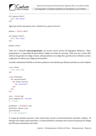 Material do Treinamento Desenvolvimento Ágil para Web 2.0 com Ruby on Rails




def pessoa.fala()
  puts "Sei falar"
end

Agora que tenho uma pessoa com o método fala, posso invocá-lo:

pessoa = Object.new()

def pessoa.fala()
  puts "Sei falar"
end

pessoa.fala()

Tudo isso é chamado meta-programação, um recurso muito comum de linguagens dinâmicas. Meta-
programação é a capacidade de gerar/alterar código em tempo de execução. Note que isso é muito dife-
rente de um gerador de código comum, onde geraríamos um código fixo, que deveria ser editado na mão e
a aplicação só rodaria esse código posteriormente.

Levando o dinamismo de Ruby ao extremo, podemos criar métodos que definem métodos em outros objetos:

class Aluno
  # nao sabe nada
end

class Professor
  def ensina(aluno)
    def aluno.escreve
      "sei escrever!"
    end
  end
end

juca = Aluno.new
juca.respond_to? :escreve
# => false

professor = Professor.new
professor.ensina juca
juca.escreve
# => "sei escrever!"

A criação de métodos acessores é uma tarefa muito comum no desenvolvimento orientado a objetos. Os
métodos são sempre muito parecidos e os desenvolvedores costumam usar recursos de geração de códigos
das IDEs para automatizar esta tarefa.

                                  Capítulo 5 - Metaprogramação e Padrões de Projeto - Metaprogramação - Página 64
 