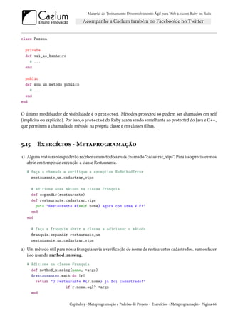 Material do Treinamento Desenvolvimento Ágil para Web 2.0 com Ruby on Rails




class Pessoa

  private
  def vai_ao_banheiro
    # ...
  end

  public
  def sou_um_metodo_publico
    # ...
  end
end

O último modificador de visibilidade é o protected. Métodos protected só podem ser chamados em self
(implícito ou explícito). Por isso, o protected do Ruby acaba sendo semelhante ao protected do Java e C++,
que permitem a chamada do método na própria classe e em classes filhas.



5.15     Exercícios - Metaprogramação
1) Alguns restaurantes poderão receber um método a mais chamado “cadastrar_vips”. Para isso precisaremos
   abrir em tempo de execução a classe Restaurante.
   # faça a chamada e verifique a exception NoMethodError
     restaurante_um.cadastrar_vips

     # adicione esse método na classe Franquia
     def expandir(restaurante)
     def restaurante.cadastrar_vips
       puts "Restaurante #{self.nome} agora com área VIP!"
     end
   end

       # faça a franquia abrir a classe e adicionar o método
       franquia.expandir restaurante_um
       restaurante_um.cadastrar_vips

2) Um método útil para nossa franquia seria a verificação de nome de restaurantes cadastrados. vamos fazer
   isso usando method_missing.
   # Adicione na classe Franquia
     def method_missing(name, *args)
     @restaurantes.each do |r|
       return "O restaurante #{r.nome} já foi cadastrado!"
                     if r.nome.eql? *args
     end

                          Capítulo 5 - Metaprogramação e Padrões de Projeto - Exercícios - Metaprogramação - Página 66
 