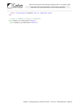 Material do Treinamento Desenvolvimento Ágil para Web 2.0 com Ruby on Rails




  return "O restaurante #{args[0]} não foi cadastrado ainda."
end

  # Faça as chamadas e analise os resultados
puts franquia.já_cadastrado?("Fasano")
  puts franquia.já_cadastrado?("Boteco")




                   Capítulo 5 - Metaprogramação e Padrões de Projeto - Exercícios - Metaprogramação - Página 67
 