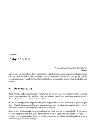 Capítulo 6

Ruby on Rails

                                                             “A libertação do desejo conduz à paz interior”
                                                                                                 – Lao-Tsé

Aqui faremos um mergulho no Rails e, em um único capítulo, teremos uma pequena aplicação pronta: com
banco de dados, interface web, lógica de negócio e todo o necessário para um CRUD, para que nos capítulos
posteriores possamos ver cada parte do Rails com detalhes e profundidade, criando uma aplicação bem mais
completa.



6.1    Ruby On Rails
David Heinemeier Hansson criou o Ruby on Rails para usar em um de seus projetos na 37signals, o Basecamp.
Desde então, passou a divulgar o código e incentivar o uso do mesmo, e em 2006 começou a ganhar muita
atenção da comunidade de desenvolvimento Web.

O Rails foi criado pensando na praticidade que ele proporcionaria na hora de escrever os aplicativos para
Web. No Brasil a Caelum vem utilizando o framework desde 2007, e grandes empresas como Abril e Locaweb
adotaram o framework em uma grande quantidade de projetos.

Outro atrativo do framework é que, comparado a outros, ele permite que as funcionalidades de um sistema
possam ser implementadas de maneira incremental por conta de alguns padrões e conceitos adotados. Isso
tornou o Rails uma das escolhas óbvias para projetos e empresas que adotam metodologias ágeis de desen-
volvimento e gerenciamento de projeto.
 