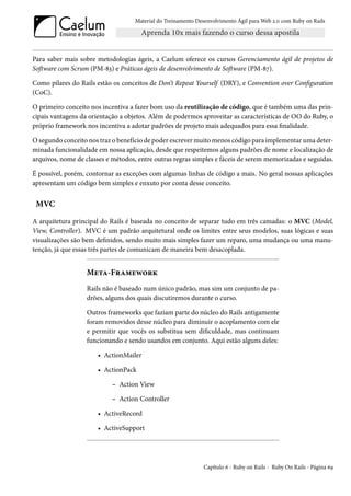 Material do Treinamento Desenvolvimento Ágil para Web 2.0 com Ruby on Rails




Para saber mais sobre metodologias ágeis, a Caelum oferece os cursos Gerenciamento ágil de projetos de
Software com Scrum (PM-83) e Práticas ágeis de desenvolvimento de Software (PM-87).

Como pilares do Rails estão os conceitos de Don’t Repeat Yourself (DRY), e Convention over Configuration
(CoC).

O primeiro conceito nos incentiva a fazer bom uso da reutilização de código, que é também uma das prin-
cipais vantagens da orientação a objetos. Além de podermos aproveitar as características de OO do Ruby, o
próprio framework nos incentiva a adotar padrões de projeto mais adequados para essa finalidade.

O segundo conceito nos traz o benefício de poder escrever muito menos código para implementar uma deter-
minada funcionalidade em nossa aplicação, desde que respeitemos alguns padrões de nome e localização de
arquivos, nome de classes e métodos, entre outras regras simples e fáceis de serem memorizadas e seguidas.

É possível, porém, contornar as exceções com algumas linhas de código a mais. No geral nossas aplicações
apresentam um código bem simples e enxuto por conta desse conceito.


 MVC

A arquitetura principal do Rails é baseada no conceito de separar tudo em três camadas: o MVC (Model,
View, Controller). MVC é um padrão arquitetural onde os limites entre seus modelos, suas lógicas e suas
visualizações são bem definidos, sendo muito mais simples fazer um reparo, uma mudança ou uma manu-
tenção, já que essas três partes de comunicam de maneira bem desacoplada.


                   Meta-Framework
                   Rails não é baseado num único padrão, mas sim um conjunto de pa-
                   drões, alguns dos quais discutiremos durante o curso.

                   Outros frameworks que faziam parte do núcleo do Rails antigamente
                   foram removidos desse núcleo para diminuir o acoplamento com ele
                   e permitir que vocês os substitua sem dificuldade, mas continuam
                   funcionando e sendo usandos em conjunto. Aqui estão alguns deles:

                       • ActionMailer

                       • ActionPack

                            – Action View

                            – Action Controller

                       • ActiveRecord

                       • ActiveSupport




                                                               Capítulo 6 - Ruby on Rails - Ruby On Rails - Página 69
 