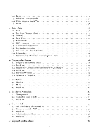 8.12   Layout . . . . . . . . . . . . . . .    .   .   .   .   .   .   .   .   .   .   .   .   .   .   .   .   .   .   .   .   .   .   .   .   .   .   .   .   .   .   .   .   .   .   .   .   .   134
    8.13   Exercícios: Criando o header .          .   .   .   .   .   .   .   .   .   .   .   .   .   .   .   .   .   .   .   .   .   .   .   .   .   .   .   .   .   .   .   .   .   .   .   .   .   134
    8.14   Outras formas de gerar a View           .   .   .   .   .   .   .   .   .   .   .   .   .   .   .   .   .   .   .   .   .   .   .   .   .   .   .   .   .   .   .   .   .   .   .   .   .   135
    8.15   Filtros . . . . . . . . . . . . . . .   .   .   .   .   .   .   .   .   .   .   .   .   .   .   .   .   .   .   .   .   .   .   .   .   .   .   .   .   .   .   .   .   .   .   .   .   .   136

9 Rotas e Rack                                                                                                                                                                                         138
  9.1 Rack . . . . . . . . . . . . . . . . . . . . . . . . . . . . . .                                     .   .   .   .   .   .   .   .   .   .   .   .   .   .   .   .   .   .   .   .   .   .   .   138
  9.2 Exercícios - Testando o Rack . . . . . . . . . . . . . . .                                           .   .   .   .   .   .   .   .   .   .   .   .   .   .   .   .   .   .   .   .   .   .   .   139
  9.3 routes.rb . . . . . . . . . . . . . . . . . . . . . . . . . . .                                      .   .   .   .   .   .   .   .   .   .   .   .   .   .   .   .   .   .   .   .   .   .   .   140
  9.4 Pretty URLs . . . . . . . . . . . . . . . . . . . . . . . . .                                        .   .   .   .   .   .   .   .   .   .   .   .   .   .   .   .   .   .   .   .   .   .   .   141
  9.5 Named Routes . . . . . . . . . . . . . . . . . . . . . . . .                                         .   .   .   .   .   .   .   .   .   .   .   .   .   .   .   .   .   .   .   .   .   .   .   141
  9.6 REST - resources . . . . . . . . . . . . . . . . . . . . . .                                         .   .   .   .   .   .   .   .   .   .   .   .   .   .   .   .   .   .   .   .   .   .   .   142
  9.7 Actions extras em Resources . . . . . . . . . . . . . . . .                                          .   .   .   .   .   .   .   .   .   .   .   .   .   .   .   .   .   .   .   .   .   .   .   144
  9.8 Diversas Representações . . . . . . . . . . . . . . . . . .                                          .   .   .   .   .   .   .   .   .   .   .   .   .   .   .   .   .   .   .   .   .   .   .   145
  9.9 Para Saber Mais - Nested Resources . . . . . . . . . . .                                             .   .   .   .   .   .   .   .   .   .   .   .   .   .   .   .   .   .   .   .   .   .   .   145
  9.10 Rails e o Rack . . . . . . . . . . . . . . . . . . . . . . . .                                      .   .   .   .   .   .   .   .   .   .   .   .   .   .   .   .   .   .   .   .   .   .   .   146
  9.11 Exercícios - Criando um rota para uma aplicação Rack                                                .   .   .   .   .   .   .   .   .   .   .   .   .   .   .   .   .   .   .   .   .   .   .   147

10 Completando o Sistema                                                                                                                                                                               148
   10.1 Um pouco mais sobre o Scaffold . . . . . . . . . . . . . . . . . .                                                     .   .   .   .   .   .   .   .   .   .   .   .   .   .   .   .   .   .   148
   10.2 Exercícios . . . . . . . . . . . . . . . . . . . . . . . . . . . . . . . .                                             .   .   .   .   .   .   .   .   .   .   .   .   .   .   .   .   .   .   149
   10.3 Selecionando Clientes e Restaurante no form de Qualificações .                                                         .   .   .   .   .   .   .   .   .   .   .   .   .   .   .   .   .   .    152
   10.4 Exercícios . . . . . . . . . . . . . . . . . . . . . . . . . . . . . . . .                                             .   .   .   .   .   .   .   .   .   .   .   .   .   .   .   .   .   .    153
   10.5 Exercícios Opcionais . . . . . . . . . . . . . . . . . . . . . . . . .                                                 .   .   .   .   .   .   .   .   .   .   .   .   .   .   .   .   .   .    157
   10.6 Mais sobre os controllers . . . . . . . . . . . . . . . . . . . . . . .                                                .   .   .   .   .   .   .   .   .   .   .   .   .   .   .   .   .   .   158

11 Calculations                                                                                                        161
   11.1 Métodos . . . . . . . . . . . . . . . . . . . . . . . . . . . . . . . . . . . . . . . . . . . . . . . . . . 161
   11.2 Média . . . . . . . . . . . . . . . . . . . . . . . . . . . . . . . . . . . . . . . . . . . . . . . . . . . . 162
   11.3 Exercícios . . . . . . . . . . . . . . . . . . . . . . . . . . . . . . . . . . . . . . . . . . . . . . . . . . 162

12 Associações Polimórficas                                                                                                                                                                            164
   12.1 Nosso problema . . . . . . . . . . . . . . . . . . . . . . . . . . . . . . . . . . . . . . . . . . . . . .                                                                                     164
   12.2 Alterando o banco de dados . . . . . . . . . . . . . . . . . . . . . . . . . . . . . . . . . . . . . . .                                                                                       165
   12.3 Exercícios . . . . . . . . . . . . . . . . . . . . . . . . . . . . . . . . . . . . . . . . . . . . . . . . . .                                                                                 166

13 Ajax com Rails                                                                                                                                                                                      171
   13.1 Adicionando comentários nas views                      .   .   .   .   .   .   .   .   .   .   .   .   .   .   .   .   .   .   .   .   .   .   .   .   .   .   .   .   .   .   .   .   .   .   171
   13.2 Criando as chamadas AJAX . . . . .                     .   .   .   .   .   .   .   .   .   .   .   .   .   .   .   .   .   .   .   .   .   .   .   .   .   .   .   .   .   .   .   .   .   .   172
   13.3 Exercícios . . . . . . . . . . . . . . . .             .   .   .   .   .   .   .   .   .   .   .   .   .   .   .   .   .   .   .   .   .   .   .   .   .   .   .   .   .   .   .   .   .   .   175
   13.4 Adicionando comentários . . . . . .                    .   .   .   .   .   .   .   .   .   .   .   .   .   .   .   .   .   .   .   .   .   .   .   .   .   .   .   .   .   .   .   .   .   .   176
   13.5 Exercícios . . . . . . . . . . . . . . . .             .   .   .   .   .   .   .   .   .   .   .   .   .   .   .   .   .   .   .   .   .   .   .   .   .   .   .   .   .   .   .   .   .   .   178

14 Algumas Gems Importantes                                                                                                                                                                            180

                                                                           iv
 