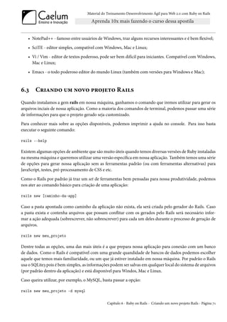 Material do Treinamento Desenvolvimento Ágil para Web 2.0 com Ruby on Rails




   • NotePad++ - famoso entre usuários de Windows, traz alguns recursos interessantes e é bem flexível;

   • SciTE - editor simples, compatível com Windows, Mac e Linux;

   • Vi / Vim - editor de textos poderoso, pode ser bem difícil para iniciantes. Compatível com Windows,
     Mac e Linux;

   • Emacs - o todo poderoso editor do mundo Linux (também com versões para Windows e Mac);



6.3    Criando um novo projeto Rails
Quando instalamos a gem rails em nossa máquina, ganhamos o comando que iremos utilizar para gerar os
arquivos inciais de nossa aplicação. Como a maioria dos comandos de terminal, podemos passar uma série
de informações para que o projeto gerado seja customizado.

Para conhecer mais sobre as opções disponíveis, podemos imprimir a ajuda no console. Para isso basta
executar o seguinte comando:

rails --help

Existem algumas opções de ambiente que são muito úteis quando temos diversas versões de Ruby instaladas
na mesma máquina e queremos utilizar uma versão específica em nossa aplicação. Também temos uma série
de opções para gerar nossa aplicação sem as ferramentas padrão (ou com ferramentas alternativas) para
JavaScript, testes, pré-processamento de CSS e etc.

Como o Rails por padrão já traz um set de ferramentas bem pensadas para nossa produtividade, podemos
nos ater ao comando básico para criação de uma aplicação:

rails new [caminho-da-app]

Caso a pasta apontada como caminho da aplicação não exista, ela será criada pelo gerador do Rails. Caso
a pasta exista e contenha arquivos que possam conflitar com os gerados pelo Rails será necessário infor-
mar a ação adequada (sobrescrever, não sobrescrever) para cada um deles durante o processo de geração de
arquivos.

rails new meu_projeto

Dentre todas as opções, uma das mais úteis é a que prepara nossa aplicação para conexão com um banco
de dados. Como o Rails é compatível com uma grande quandidade de bancos de dados podemos escolher
aquele que temos mais familiaridade, ou um que já estiver instalado em nossa máquina. Por padrão o Rails
usa o SQLite3 pois é bem simples, as informações podem ser salvas em qualquer local do sistema de arquivos
(por padrão dentro da aplicação) e está disponível para Windos, Mac e Linux.

Caso queira utilizar, por exemplo, o MySQL, basta passar a opção:

rails new meu_projeto -d mysql

                                                Capítulo 6 - Ruby on Rails - Criando um novo projeto Rails - Página 71
 
