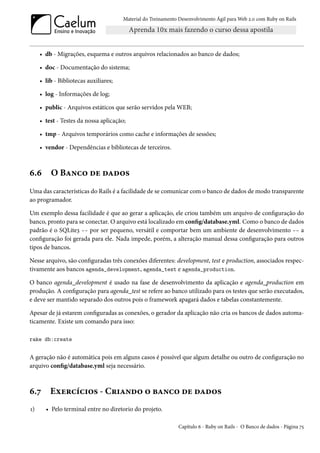 Material do Treinamento Desenvolvimento Ágil para Web 2.0 com Ruby on Rails




     • db - Migrações, esquema e outros arquivos relacionados ao banco de dados;

     • doc - Documentação do sistema;

     • lib - Bibliotecas auxiliares;

     • log - Informações de log;

     • public - Arquivos estáticos que serão servidos pela WEB;

     • test - Testes da nossa aplicação;

     • tmp - Arquivos temporários como cache e informações de sessões;

     • vendor - Dependências e bibliotecas de terceiros.



6.6      O Banco de dados
Uma das características do Rails é a facilidade de se comunicar com o banco de dados de modo transparente
ao programador.

Um exemplo dessa facilidade é que ao gerar a aplicação, ele criou também um arquivo de configuração do
banco, pronto para se conectar. O arquivo está localizado em config/database.yml. Como o banco de dados
padrão é o SQLite3 -- por ser pequeno, versátil e comportar bem um ambiente de desenvolvimento -- a
configuração foi gerada para ele. Nada impede, porém, a alteração manual dessa configuração para outros
tipos de bancos.

Nesse arquivo, são configuradas três conexões diferentes: development, test e production, associados respec-
tivamente aos bancos agenda_development, agenda_test e agenda_production.

O banco agenda_development é usado na fase de desenvolvimento da aplicação e agenda_production em
produção. A configuração para agenda_test se refere ao banco utilizado para os testes que serão executados,
e deve ser mantido separado dos outros pois o framework apagará dados e tabelas constantemente.

Apesar de já estarem configuradas as conexões, o gerador da aplicação não cria os bancos de dados automa-
ticamente. Existe um comando para isso:

rake db:create


A geração não é automática pois em alguns casos é possível que algum detalhe ou outro de configuração no
arquivo config/database.yml seja necessário.



6.7      Exercícios - Criando o banco de dados
1)     • Pelo terminal entre no diretorio do projeto.

                                                              Capítulo 6 - Ruby on Rails - O Banco de dados - Página 75
 