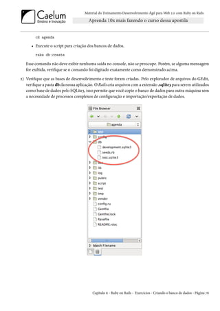 Material do Treinamento Desenvolvimento Ágil para Web 2.0 com Ruby on Rails




        cd agenda

      • Execute o script para criação dos bancos de dados.
        rake db:create

   Esse comando não deve exibir nenhuma saída no console, não se preocupe. Porém, se alguma mensagem
   for exibida, verifique se o comando foi digitado exatamente como demonstrado acima.

2) Verifique que as bases de desenvolvimento e teste foram criadas. Pelo explorador de arquivos do GEdit,
   verifique a pasta db da nossa aplicação. O Rails cria arquivos com a extensão .sqlite3 para serem utilizados
   como base de dados pelo SQLite3, isso permite que você copie o banco de dados para outra máquina sem
   a necessidade de processos complexos de configuração e importação/exportação de dados.




                                          Capítulo 6 - Ruby on Rails - Exercícios - Criando o banco de dados - Página 76
 