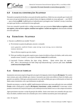 Material do Treinamento Desenvolvimento Ágil para Web 2.0 com Ruby on Rails




6.8     A base da construção: Scaffold
Pensando no propósito de facilitar a execução de tarefas repetitivas, o Rails traz um comando que é muito útil
nos casos em que precisamos de um cadastro básico de alguma entidade em nossa aplicação -- um CRUD
-- que se chama scaffold. Scaffold pode ser traduzido para o português como “andaime”, ou seja, é uma base,
um apoio que facilita a construção de nossa aplicação.

Com esse comando é gerado todo o código necessário para que possamos listar todos os registros, exibir
um registro, criar um novo registro, atualizar um registro e excluir um registro de determinada entidade
em nossa aplicação.



6.9     Exercícios - Scaffold
1) Execute o scaffold do seu modelo “Evento":
   a) No terminal, na pasta da aplicação, execute o comando:
       rails generate scaffold Evento nome:string local:string inicio:datetime
       termino:datetime

       Veja os diversos arquivos que são criados.

   b) Note que também são gerados arquivos para criação da tabela no banco de dados, onde serão arma-
      zenados nossos “eventos”, e um arquivo chamado routes.rb foi modificado.

   c) (opcional) Criamos atributos dos tipos string, datetime. Quais outros tipos são suporta-
      dos? Abra a documentação do Rails (http://api.rubyonrails.org) e procure pela classe ActiveRe-
      cordConnectionAdaptersTable.



6.10      Gerar as tabelas
Juntamente com nossos arquivos foi gerado um arquivo de migração, dentro da pasta db/migrate. No cenário
mais comum, para cada entidade que criamos é necessário que exista uma tabela no banco de dados, para
garantir esse padrão o Rails gera automaticamente um script em Ruby para que as informações no banco de
dados sejam consistentes com o que declaramos na aplicação.

Quando executamos o script de scaffold, implicitamente declaramos que nossa aplicação tem uma entidade
Evento, então o Rails gerou o arquivo db/migrate/<timestamp>_create_eventos.rb (<timestamp> corres-
ponde ao momento da criação do arquivo) com a definição da nossa tabela eventos e dos campos necessários.

Agora precisamos executar o script de geração das tabelas. Assim como temos um comando rake que cria o
banco de dados, também temos um comando para criar as tabelas necessárias para nossa aplicação:

rake db:migrate

                                                 Capítulo 6 - Ruby on Rails - A base da construção: Scaffold - Página 77
 