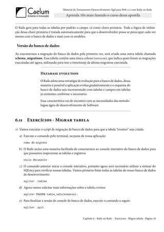 Material do Treinamento Desenvolvimento Ágil para Web 2.0 com Ruby on Rails




O Rails gera para todas as tabelas por padrão o campo id como chave primária. Toda a lógica de utiliza-
ção dessa chave primária é tratada automaticamente para que o desenvolvedor possa se preocupar cada vez
menos com o banco de dados e mais com os modelos.

 Versão do banco de dados

Ao executarmos a migração do banco de dados pela primeira vez, será criada uma outra tabela chamada
schema_migrations. Essa tabela contém uma única coluna (version), que indica quais foram as migrações
executadas até agora, utilizando para isso o timestamp da última migration executada.


                   Database evolution
                   O Rails adota uma estratégia de evolução para o banco de dados, dessa
                   maneira é possível a aplicação evolua gradativamente e o esquema do
                   banco de dados seja incrementado com tabelas e campos em tabelas
                   já existentes conforme o necessário.

                   Essa característica vai de encontro com as necessidades das metodo-
                   logias ágeis de desenvolvimento de Software.



6.11     Exercícios - Migrar tabela
1) Vamos executar o script de migração de banco de dados para que a tabela “eventos” seja criada:
   a) Execute o comando pelo terminal, na pasta da nossa aplicação:
       rake db:migrate

  b) O Rails inclui uma maneira facilitada de conectarmos ao console interativo do banco de dados para
     que possamos inspecionar as tabelas e registros:
       rails dbconsole

   c) O comando anterior inicia o console interativo, portanto agora será necessário utilizar a sintaxe do
      SQLite3 para verificar nossas tabelas. Vamos primeiro listar todas as tabelas do nosso banco de dados
      de desenvovimento:
       sqlite> .tables

  d) Agora vamos solicitar mais informações sobre a tabela eventos:
       sqlite> PRAGMA table_info(eventos);

   e) Para finalizar a sessão de console de banco de dados, execute o comando a seguir:
       sqlite> .quit


                                                    Capítulo 6 - Ruby on Rails - Exercícios - Migrar tabela - Página 78
 