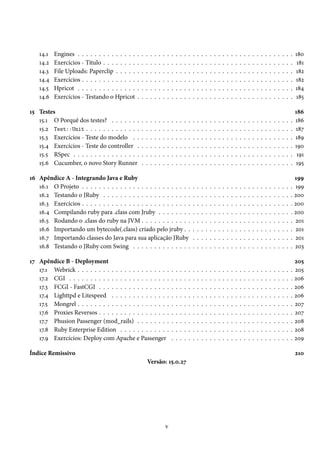 14.1   Engines . . . . . . . . . . . . . .    .   .   .   .   .   .   .   .   .   .   .   .   .   .   .   .   .   .   .   .   .   .   .   .   .   .   .   .   .   .   .   .   .   .   .   .   .   180
    14.2   Exercícios - Título . . . . . . . .    .   .   .   .   .   .   .   .   .   .   .   .   .   .   .   .   .   .   .   .   .   .   .   .   .   .   .   .   .   .   .   .   .   .   .   .   .    181
    14.3   File Uploads: Paperclip . . . . .      .   .   .   .   .   .   .   .   .   .   .   .   .   .   .   .   .   .   .   .   .   .   .   .   .   .   .   .   .   .   .   .   .   .   .   .   .   182
    14.4   Exercícios . . . . . . . . . . . . .   .   .   .   .   .   .   .   .   .   .   .   .   .   .   .   .   .   .   .   .   .   .   .   .   .   .   .   .   .   .   .   .   .   .   .   .   .   182
    14.5   Hpricot . . . . . . . . . . . . . .    .   .   .   .   .   .   .   .   .   .   .   .   .   .   .   .   .   .   .   .   .   .   .   .   .   .   .   .   .   .   .   .   .   .   .   .   .   184
    14.6   Exercícios - Testando o Hpricot        .   .   .   .   .   .   .   .   .   .   .   .   .   .   .   .   .   .   .   .   .   .   .   .   .   .   .   .   .   .   .   .   .   .   .   .   .   185

15 Testes                                                                                                                                                                                             186
   15.1 O Porquê dos testes? . . . . . . .            .   .   .   .   .   .   .   .   .   .   .   .   .   .   .   .   .   .   .   .   .   .   .   .   .   .   .   .   .   .   .   .   .   .   .   .   186
   15.2 Test::Unit . . . . . . . . . . . . .          .   .   .   .   .   .   .   .   .   .   .   .   .   .   .   .   .   .   .   .   .   .   .   .   .   .   .   .   .   .   .   .   .   .   .   .   187
   15.3 Exercícios - Teste do modelo . .              .   .   .   .   .   .   .   .   .   .   .   .   .   .   .   .   .   .   .   .   .   .   .   .   .   .   .   .   .   .   .   .   .   .   .   .   189
   15.4 Exercícios - Teste do controller .            .   .   .   .   .   .   .   .   .   .   .   .   .   .   .   .   .   .   .   .   .   .   .   .   .   .   .   .   .   .   .   .   .   .   .   .   190
   15.5 RSpec . . . . . . . . . . . . . . . .         .   .   .   .   .   .   .   .   .   .   .   .   .   .   .   .   .   .   .   .   .   .   .   .   .   .   .   .   .   .   .   .   .   .   .   .    191
   15.6 Cucumber, o novo Story Runner                 .   .   .   .   .   .   .   .   .   .   .   .   .   .   .   .   .   .   .   .   .   .   .   .   .   .   .   .   .   .   .   .   .   .   .   .   195

16 Apêndice A - Integrando Java e Ruby                                                                                                                                                              199
   16.1 O Projeto . . . . . . . . . . . . . . . . . . . . . . . . . .                                 .   .   .   .   .   .   .   .   .   .   .   .   .   .   .   .   .   .   .   .   .   .   .   . 199
   16.2 Testando o JRuby . . . . . . . . . . . . . . . . . . . . .                                    .   .   .   .   .   .   .   .   .   .   .   .   .   .   .   .   .   .   .   .   .   .   .   . 200
   16.3 Exercícios . . . . . . . . . . . . . . . . . . . . . . . . . .                                .   .   .   .   .   .   .   .   .   .   .   .   .   .   .   .   .   .   .   .   .   .   .   . 200
   16.4 Compilando ruby para .class com Jruby . . . . . . . .                                         .   .   .   .   .   .   .   .   .   .   .   .   .   .   .   .   .   .   .   .   .   .   .   . 200
   16.5 Rodando o .class do ruby na JVM . . . . . . . . . . . .                                       .   .   .   .   .   .   .   .   .   .   .   .   .   .   .   .   .   .   .   .   .   .   .   . 201
   16.6 Importando um bytecode(.class) criado pelo jruby . .                                          .   .   .   .   .   .   .   .   .   .   .   .   .   .   .   .   .   .   .   .   .   .   .   . 201
   16.7 Importando classes do Java para sua aplicação JRuby                                           .   .   .   .   .   .   .   .   .   .   .   .   .   .   .   .   .   .   .   .   .   .   .   . 201
   16.8 Testando o JRuby com Swing . . . . . . . . . . . . . .                                        .   .   .   .   .   .   .   .   .   .   .   .   .   .   .   .   .   .   .   .   .   .   .   . 203

17 Apêndice B - Deployment                                                                                                                                                                            205
   17.1 Webrick . . . . . . . . . . . . . . . . . . . . . .                       .   .   .   .   .   .   .   .   .   .   .   .   .   .   .   .   .   .   .   .   .   .   .   .   .   .   .   .   .   205
   17.2 CGI . . . . . . . . . . . . . . . . . . . . . . . .                       .   .   .   .   .   .   .   .   .   .   .   .   .   .   .   .   .   .   .   .   .   .   .   .   .   .   .   .   .   206
   17.3 FCGI - FastCGI . . . . . . . . . . . . . . . . .                          .   .   .   .   .   .   .   .   .   .   .   .   .   .   .   .   .   .   .   .   .   .   .   .   .   .   .   .   .   206
   17.4 Lighttpd e Litespeed . . . . . . . . . . . . . .                          .   .   .   .   .   .   .   .   .   .   .   .   .   .   .   .   .   .   .   .   .   .   .   .   .   .   .   .   .   206
   17.5 Mongrel . . . . . . . . . . . . . . . . . . . . . .                       .   .   .   .   .   .   .   .   .   .   .   .   .   .   .   .   .   .   .   .   .   .   .   .   .   .   .   .   .   207
   17.6 Proxies Reversos . . . . . . . . . . . . . . . . .                        .   .   .   .   .   .   .   .   .   .   .   .   .   .   .   .   .   .   .   .   .   .   .   .   .   .   .   .   .   207
   17.7 Phusion Passenger (mod_rails) . . . . . . . .                             .   .   .   .   .   .   .   .   .   .   .   .   .   .   .   .   .   .   .   .   .   .   .   .   .   .   .   .   .   208
   17.8 Ruby Enterprise Edition . . . . . . . . . . . .                           .   .   .   .   .   .   .   .   .   .   .   .   .   .   .   .   .   .   .   .   .   .   .   .   .   .   .   .   .   208
   17.9 Exercícios: Deploy com Apache e Passenger                                 .   .   .   .   .   .   .   .   .   .   .   .   .   .   .   .   .   .   .   .   .   .   .   .   .   .   .   .   .   209

Índice Remissivo                                                                                                                                                                                      210
                                                          Versão: 15.0.27




                                                                              v
 