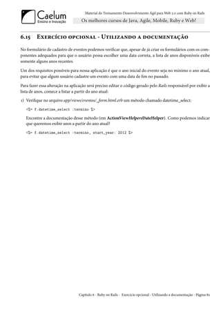 Material do Treinamento Desenvolvimento Ágil para Web 2.0 com Ruby on Rails




6.15     Exercício opcional - Utilizando a documentação
No formulário de cadastro de eventos podemos verificar que, apesar de já criar os formulários com os com-
ponentes adequados para que o usuário possa escolher uma data correta, a lista de anos disponíveis exibe
somente alguns anos recentes.

Um dos requisitos possíveis para nossa aplicação é que o ano inicial do evento seja no mínimo o ano atual,
para evitar que algum usuário cadastre um evento com uma data de fim no passado.

Para fazer essa alteração na aplicação será preciso editar o código gerado pelo Rails responsável por exibir a
lista de anos, comece a listar a partir do ano atual:
1) Verifique no arquivo app/views/eventos/_form.html.erb um método chamado datetime_select:
   <%= f.datetime_select :termino %>

   Encontre a documentação desse método (em ActionViewHelpersDateHelper). Como podemos indicar
   que queremos exibir anos a partir do ano atual?
   <%= f.datetime_select :termino, start_year: 2012 %>




                                 Capítulo 6 - Ruby on Rails - Exercício opcional - Utilizando a documentação - Página 82
 