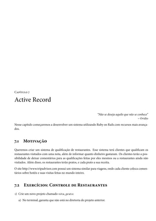 Capítulo 7

Active Record

                                                                  “Não se deseja aquilo que não se conhece”
                                                                                                   – Ovídio

Nesse capítulo começaremos a desenvolver um sistema utilizando Ruby on Rails com recursos mais avança-
dos.



7.1   Motivação
Queremos criar um sistema de qualificação de restaurantes. Esse sistema terá clientes que qualificam os
restaurantes visitados com uma nota, além de informar quanto dinheiro gastaram. Os clientes terão a pos-
sibilidade de deixar comentários para as qualificações feitas por eles mesmos ou a restaurantes ainda não
visitados. Além disso, os restaurantes terão pratos, e cada prato a sua receita.

O site http://www.tripadvisor.com possui um sistema similar para viagens, onde cada cliente coloca comen-
tários sobre hotéis e suas visitas feitas no mundo inteiro.



7.2    Exercícios: Controle de Restaurantes
1) Crie um novo projeto chamado vota_prato:

   a) No terminal, garanta que não está no diretoria do projeto anterior.
 