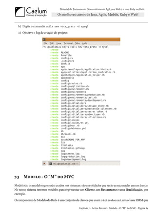 Material do Treinamento Desenvolvimento Ágil para Web 2.0 com Ruby on Rails




   b) Digite o comando rails new vota_prato -d mysql

   c) Observe o log de criação do projeto:




7.3    Modelo - O “M” do MVC
Models são os modelos que serão usados nos sistemas: são as entidades que serão armazenadas em um banco.
No nosso sistema teremos modelos para representar um Cliente, um Restaurante e uma Qualificação, por
exemplo.

O componente de Modelo do Rails é um conjunto de classes que usam o ActiveRecord, uma classe ORM que

                                                   Capítulo 7 - Active Record - Modelo - O “M” do MVC - Página 84
 