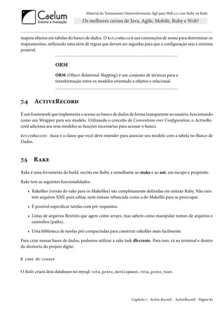 Material do Treinamento Desenvolvimento Ágil para Web 2.0 com Ruby on Rails




mapeia objetos em tabelas do banco de dados. O ActiveRecord usa convenções de nome para determinar os
mapeamentos, utilizando uma série de regras que devem ser seguidas para que a configuração seja a mínima
possível.


                     ORM
                     ORM (Object-Relational Mapping) é um conjunto de técnicas para a
                     transformação entre os modelos orientado a objetos e relacional.



7.4      ActiveRecord
É um framework que implementa o acesso ao banco de dados de forma transparente ao usuário, funcionando
como um Wrapper para seu modelo. Utilizando o conceito de Conventions over Configuration, o ActiveRe-
cord adiciona aos seus modelos as funções necessárias para acessar o banco.

ActiveRecord::Base é a classe que você deve estender para associar seu modelo com a tabela no Banco de
Dados.



7.5      Rake
Rake é uma ferramenta de build, escrita em Ruby, e semelhante ao make e ao ant, em escopo e propósito.

Rake tem as seguintes funcionalidades:

      • Rakefiles (versão do rake para os Makefiles) são completamente definidas em sintaxe Ruby. Não exis-
        tem arquivos XML para editar, nem sintaxe rebuscada como a do Makefile para se preocupar.

      • É possível especificar tarefas com pré-requisitos.

      • Listas de arquivos flexíveis que agem como arrays, mas sabem como manipular nomes de arquivos e
        caminhos (paths).

      • Uma biblioteca de tarefas pré-compactadas para construir rakefiles mais facilmente.

Para criar nossas bases de dados, podemos utilizar a rake task db:create. Para isso, vá ao terminal e dentro
do diretorio do projeto digite:

$ rake db:create


O Rails criará dois databases no mysql: vota_prato_development, vota_prato_test.




                                                                   Capítulo 7 - Active Record - ActiveRecord - Página 85
 