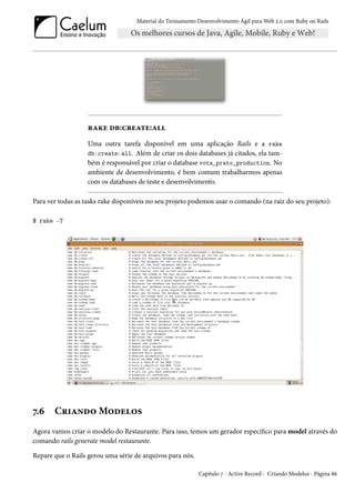 Material do Treinamento Desenvolvimento Ágil para Web 2.0 com Ruby on Rails




                   rake db:create:all
                   Uma outra tarefa disponível em uma aplicação Rails e a rake
                   db:create:all. Além de criar os dois databases já citados, ela tam-
                   bém é responsável por criar o database vota_prato_production. No
                   ambiente de desenvolvimento, é bem comum trabalharmos apenas
                   com os databases de teste e desenvolvimento.

Para ver todas as tasks rake disponíveis no seu projeto podemos usar o comando (na raiz do seu projeto):

$ rake -T




7.6    Criando Modelos
Agora vamos criar o modelo do Restaurante. Para isso, temos um gerador específico para model através do
comando rails generate model restaurante.

Repare que o Rails gerou uma série de arquivos para nós.

                                                            Capítulo 7 - Active Record - Criando Modelos - Página 86
 