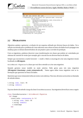 Material do Treinamento Desenvolvimento Ágil para Web 2.0 com Ruby on Rails




7.7    Migrations
Migrations ajudam a gerenciar a evolução de um esquema utilizado por diversos bancos de dados. Foi a
solução encontrada para o problema de como adicionar uma coluna no banco de dados local e propagar essa
mudança para os demais desenvolvedores de um projeto e para o servidor de produção.

Com as migrations, podemos descrever essas transformações em classes que podem ser controladas por
sistemas de controle de versão (por exemplo, git) e executá-las em diversos bancos de dados.

Sempre que executarmos a tarefa Generator -> model, o Rails se encarrega de criar uma migration inicial,
localizado em db/migrate.

ActiveRecord::Migration é a classe que você deve estender ao criar uma migration.

Quando geramos nosso modelo na seção anterior, Rails gerou para nós uma migration
(db/migrate/<timestamp>_create_restaurantes.rb). Vamos agora editar nossa migration com as in-
formações que queremos no banco de dados.

Queremos que nosso restaurante tenha um nome e um endereço. Para isso, devemos acrescentar as chamadas
de método abaixo:

t.string :nome, limit: 80
t.string :endereco


Faça isso dentro do método change da classe CreateRestaurantes. Sua migration deverá ficar como a seguir:

class CreateRestaurantes < ActiveRecord::Migration
  def change
    create_table :restaurantes do |t|
      t.string :nome, limit: 80
      t.string :endereco
      t.timestamps
    end

                                                                 Capítulo 7 - Active Record - Migrations - Página 87
 