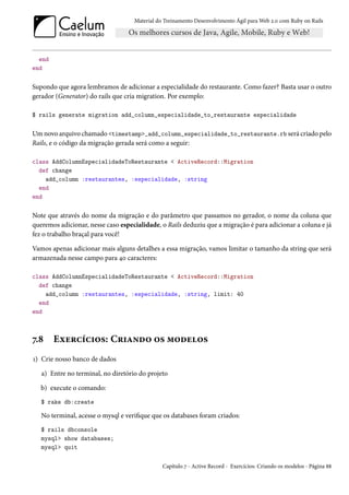 Material do Treinamento Desenvolvimento Ágil para Web 2.0 com Ruby on Rails




  end
end

Supondo que agora lembramos de adicionar a especialidade do restaurante. Como fazer? Basta usar o outro
gerador (Generator) do rails que cria migration. Por exemplo:

$ rails generate migration add_column_especialidade_to_restaurante especialidade

Um novo arquivo chamado <timestamp>_add_column_especialidade_to_restaurante.rb será criado pelo
Rails, e o código da migração gerada será como a seguir:

class AddColumnEspecialidadeToRestaurante < ActiveRecord::Migration
  def change
    add_column :restaurantes, :especialidade, :string
  end
end

Note que através do nome da migração e do parâmetro que passamos no gerador, o nome da coluna que
queremos adicionar, nesse caso especialidade, o Rails deduziu que a migração é para adicionar a coluna e já
fez o trabalho braçal para você!

Vamos apenas adicionar mais alguns detalhes a essa migração, vamos limitar o tamanho da string que será
armazenada nesse campo para 40 caracteres:

class AddColumnEspecialidadeToRestaurante < ActiveRecord::Migration
  def change
    add_column :restaurantes, :especialidade, :string, limit: 40
  end
end



7.8     Exercícios: Criando os modelos
1) Crie nosso banco de dados

   a) Entre no terminal, no diretório do projeto

   b) execute o comando:
   $ rake db:create

   No terminal, acesse o mysql e verifique que os databases foram criados:
   $ rails dbconsole
   mysql> show databases;
   mysql> quit

                                               Capítulo 7 - Active Record - Exercícios: Criando os modelos - Página 88
 