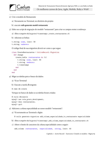 Material do Treinamento Desenvolvimento Ágil para Web 2.0 com Ruby on Rails




2) Crie o modelo do Restaurante

   a) Novamente no Terminal, no diretório do projeto

   b) execute rails generate model restaurante

3) Edite seu script de migração do modelo “restaurante” para criar os campos nome e endereço:

   a) Abra o arquivo db/migrate/<timestamp>_create_restaurantes.rb

   b) Adicione as linhas:
   t.string :nome, limit: 80
   t.string :endereco

   O código final de sua migration deverá ser como o que segue:
   class CreateRestaurantes < ActiveRecord::Migration
     def change
       create_table :restaurantes do |t|
         t.string :nome, limit: 80
         t.string :endereco
         t.timestamps
       end
     end
   end

4) Migre as tabelas para o banco de dados:

   a) Vá ao Terminal

   b) Execute a tarefa db:migrate:
   $ rake db:create

   Verique no banco de dados se as tabelas foram criadas:
   $ rails dbconsole
   mysql> use vota_prato_development;
   mysql> desc restaurantes;
   mysql> quit

5) Adicione a coluna especialidade ao nosso modelo “restaurante":
   a) Vá novamente ao Terminal e digite:
      $ rails generate migration add_column_especialidade_to_restaurante especialidade

   b) Abra o arquivo db/migrate/<timestamp>_add_column_especialidade_to_restaurante.rb
   c) Altere o limite de caracteres da coluna especialidade como a seguir:
      add_column :restaurantes, :especialidade, :string, limit: 40

                                                Capítulo 7 - Active Record - Exercícios: Criando os modelos - Página 89
 